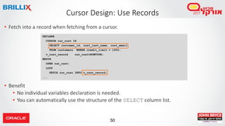 50
• Fetch into a record when fetching from a cursor.
• Benefit
• No individual variables declaration is needed.
• You can automatically use the structure of the SELECT column list.
Cursor Design: Use Records
DECLARE
CURSOR cur_cust IS
SELECT customer_id, cust_last_name, cust_email
FROM customers WHERE credit_limit = 1200;
v_cust_record cur_cust%ROWTYPE;
BEGIN
OPEN cur_cust;
LOOP
FETCH cur_cust INTO v_cust_record;
...
 