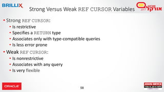 58
• Strong REF CURSOR:
• Is restrictive
• Specifies a RETURN type
• Associates only with type-compatible queries
• Is less error prone
• Weak REF CURSOR:
• Is nonrestrictive
• Associates with any query
• Is very flexible
Strong Versus Weak REF CURSOR Variables
 