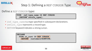59
DECLARE
TYPE rt_cust IS REF CURSOR
RETURN customers%ROWTYPE;
...
Define a REF CURSOR type:
• ref_type_name is a type specified in subsequent declarations.
• return_type represents a record type.
• RETURN keyword indicates a strong cursor.
Step 1: Defining a REF CURSOR Type
TYPE ref_type_name IS REF CURSOR
[RETURN return_type];
 