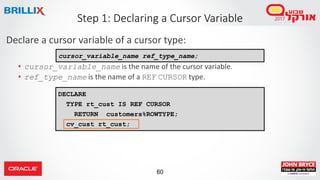 60
Declare a cursor variable of a cursor type:
• cursor_variable_name is the name of the cursor variable.
• ref_type_name is the name of a REF CURSOR type.
Step 1: Declaring a Cursor Variable
DECLARE
TYPE rt_cust IS REF CURSOR
RETURN customers%ROWTYPE;
cv_cust rt_cust;
cursor_variable_name ref_type_name;
 