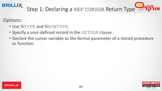 61
Options:
• Use %TYPE and %ROWTYPE.
• Specify a user-defined record in the RETURN clause.
• Declare the cursor variable as the formal parameter of a stored procedure
or function.
Step 1: Declaring a REF CURSOR Return Type
 