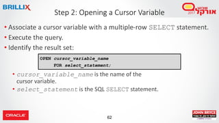 62
• Associate a cursor variable with a multiple-row SELECT statement.
• Execute the query.
• Identify the result set:
• cursor_variable_name is the name of the
cursor variable.
• select_statement is the SQL SELECT statement.
Step 2: Opening a Cursor Variable
OPEN cursor_variable_name
FOR select_statement;
 