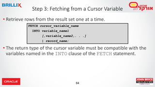 64
• Retrieve rows from the result set one at a time.
• The return type of the cursor variable must be compatible with the
variables named in the INTO clause of the FETCH statement.
Step 3: Fetching from a Cursor Variable
FETCH cursor_variable_name
INTO variable_name1
[,variable_name2,. . .]
| record_name;
 