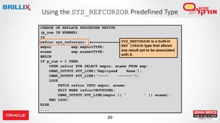 69
Using the SYS_REFCURSOR Predefined Type
CREATE OR REPLACE PROCEDURE REFCUR
(p_num IN NUMBER)
IS
refcur sys_refcursor;
empno emp.empno%TYPE;
ename emp.ename%TYPE;
BEGIN
IF p_num = 1 THEN
OPEN refcur FOR SELECT empno, ename FROM emp;
DBMS_OUTPUT.PUT_LINE('Employee# Name');
DBMS_OUTPUT.PUT_LINE('----- -------');
LOOP
FETCH refcur INTO empno, ename;
EXIT WHEN refcur%NOTFOUND;
DBMS_OUTPUT.PUT_LINE(empno || ' ' || ename);
END LOOP;
ELSE
....
SYS_REFCURSOR is a built-in
REF CURSOR type that allows
any result set to be associated
with it.
 