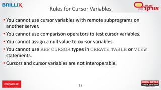 71
• You cannot use cursor variables with remote subprograms on
another server.
• You cannot use comparison operators to test cursor variables.
• You cannot assign a null value to cursor variables.
• You cannot use REF CURSOR types in CREATE TABLE or VIEW
statements.
• Cursors and cursor variables are not interoperable.
Rules for Cursor Variables
 
