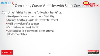 72
Cursor variables have the following benefits:
• Are dynamic and ensure more flexibility
• Are not tied to a single SELECT statement
• Hold the value of a pointer
• Can reduce network traffic
• Give access to query work areas after a
block completes
Comparing Cursor Variables with Static Cursors
 