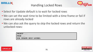 75
• Select for Update default is to wait for locked rows
• We can set the wait time to be limited with a time frame or fail if
rows are already locked
• We can also ask the query to skip the locked rows and return the
unlocked rows:
Handling Locked Rows
SELECT ...
FROM ...
FOR UPDATE SKIP LOCKED;
 