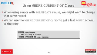 76
• When using cursor with FOR UPDATE clause, we might want to change
that same record
• We can use the WHERE CURRENT OF cursor to get a fast ROWID access
to that row
Using WHERE CURRENT OF Clause
UPDATE employees
SET salary = 12000
WHERE CURRENT OF emp_cursor;
 
