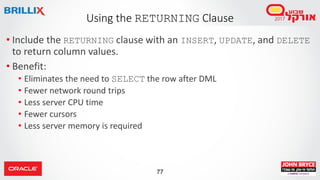 77
• Include the RETURNING clause with an INSERT, UPDATE, and DELETE
to return column values.
• Benefit:
• Eliminates the need to SELECT the row after DML
• Fewer network round trips
• Less server CPU time
• Fewer cursors
• Less server memory is required
Using the RETURNING Clause
 