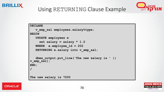 78
Using RETURNING Clause Example
DECLARE
v_emp_sal employees.salary%type;
BEGIN
UPDATE employees e
set salary = salary * 1.2
WHERE e.employee_id = 202
RETURNING e.salary into v_emp_sal;
dbms_output.put_line('The new salary is ' ||
v_emp_sal);
END;
/
The new salary is 7200
 