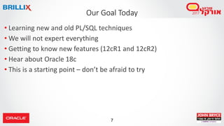 7
• Learning new and old PL/SQL techniques
• We will not expert everything
• Getting to know new features (12cR1 and 12cR2)
• Hear about Oracle 18c
• This is a starting point – don’t be afraid to try
Our Goal Today
 