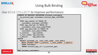 82
Use BULK COLLECT to improve performance:
Using Bulk Binding
CREATE OR REPLACE PROCEDURE process_customers
(p_account_mgr customers.account_mgr_id%TYPE)
IS
TYPE typ_numtab IS TABLE OF
customers.customer_id%TYPE;
TYPE typ_chartab IS TABLE OF
customers.cust_last_name%TYPE;
TYPE typ_emailtab IS TABLE OF
customers.cust_email%TYPE;
v_custnos typ_numtab;
v_last_names typ_chartab;
v_emails typ_emailtab;
BEGIN
SELECT customer_id, cust_last_name, cust_email
BULK COLLECT INTO v_custnos, v_last_names, v_emails
FROM customers
WHERE account_mgr_id = p_account_mgr;
...
END process_customers;
 