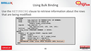 83
Use the RETURNING clause to retrieve information about the rows
that are being modified:
Using Bulk Binding
DECLARE
TYPE typ_replist IS VARRAY(100) OF NUMBER;
TYPE typ_numlist IS TABLE OF
orders.order_total%TYPE;
repids typ_replist :=
typ_replist(153, 155, 156, 161);
totlist typ_numlist;
c_big_total CONSTANT NUMBER := 60000;
BEGIN
FORALL i IN repids.FIRST..repids.LAST
UPDATE orders
SET order_total = .95 * order_total
WHERE sales_rep_id = repids(i)
AND order_total > c_big_total
RETURNING order_total BULK COLLECT INTO Totlist;
END;
 