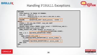 86
Handling FORALL Exceptions
DECLARE
TYPE NumList IS TABLE OF NUMBER;
num_tab NumList :=
NumList(100,0,110,300,0,199,200,0,400);
bulk_errors EXCEPTION;
PRAGMA EXCEPTION_INIT (bulk_errors, -24381 );
BEGIN
FORALL i IN num_tab.FIRST..num_tab.LAST
SAVE EXCEPTIONS
DELETE FROM orders WHERE order_total < 500000/num_tab(i);
EXCEPTION WHEN bulk_errors THEN
DBMS_OUTPUT.PUT_LINE('Number of errors is: '
|| SQL%BULK_EXCEPTIONS.COUNT);
FOR j in 1..SQL%BULK_EXCEPTIONS.COUNT
LOOP
DBMS_OUTPUT.PUT_LINE (
TO_CHAR(SQL%BULK_EXCEPTIONS(j).error_index) ||
' / ' ||
SQLERRM(-SQL%BULK_EXCEPTIONS(j).error_code) );
END LOOP;
END;
/
 