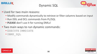 88
• Used for two main reasons:
• Modify commands dynamically to retrieve or filter columns based on input
• Run DDL and DCL commands from PL/SQL
• PLEASE don’t use it for running DMLs!
• Two main ways to run dynamic commands:
• EXECUTE IMMDIATE
• DBMS_SQL
Dynamic SQL
 