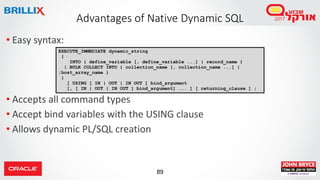 89
• Easy syntax:
• Accepts all command types
• Accept bind variables with the USING clause
• Allows dynamic PL/SQL creation
Advantages of Native Dynamic SQL
EXECUTE_IMMEDIATE dynamic_string
{
INTO { define_variable [, define_variable ...] | record_name }
| BULK COLLECT INTO { collection_name [, collection_name ...] |
:host_array_name }
}
[ USING [ IN | OUT | IN OUT ] bind_argument
[, [ IN | OUT | IN OUT ] bind_argument] ... ] [ returning_clause ] ;
 