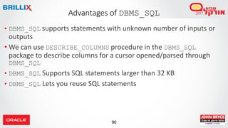 90
• DBMS_SQL supports statements with unknown number of inputs or
outputs
• We can use DESCRIBE_COLUMNS procedure in the DBMS_SQL
package to describe columns for a cursor opened/parsed through
DBMS_SQL
• DBMS_SQL Supports SQL statements larger than 32 KB
• DBMS_SQL Lets you reuse SQL statements
Advantages of DBMS_SQL
 