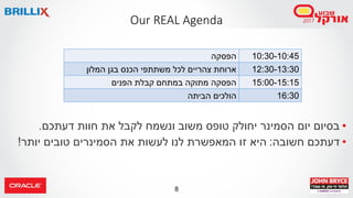 8
•‫דעתכם‬ ‫חוות‬ ‫את‬ ‫לקבל‬ ‫ונשמח‬ ‫משוב‬ ‫טופס‬ ‫יחולק‬ ‫הסמינר‬ ‫יום‬ ‫בסיום‬.
•‫חשובה‬ ‫דעתכם‬:‫יותר‬ ‫טובים‬ ‫הסמינרים‬ ‫את‬ ‫לעשות‬ ‫לנו‬ ‫המאפשרת‬ ‫זו‬ ‫היא‬!
Our REAL Agenda
10:30-10:45‫הפסקה‬
12:30-13:30‫משתתפ‬ ‫לכל‬ ‫צהריים‬ ‫ארוחת‬‫המלון‬ ‫בגן‬ ‫הכנס‬ ‫י‬
15:00-15:15‫הפנים‬ ‫קבלת‬ ‫במתחם‬ ‫מתוקה‬ ‫הפסקה‬
16:30‫הביתה‬ ‫הולכים‬
 