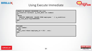 91
Using Execute Immediate
CREATE OR REPLACE PROCEDURE del_rows
(p_condition varchar2, p_rows_deld out number)
IS
BEGIN
EXECUTE IMMEDIATE 'DELETE FROM employees ' || p_condition;
p_rows_deld:=sql%ROWCOUNT;
END;
/
DECLARE
cnt number;
BEGIN
del_rows(‘where employee_id = 201’, cnt);
END;
/
 