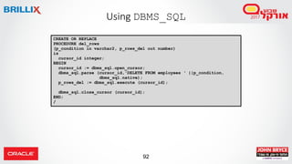 92
Using DBMS_SQL
CREATE OR REPLACE
PROCEDURE del_rows
(p_condition in varchar2, p_rows_del out number)
is
cursor_id integer;
BEGIN
cursor_id := dbms_sql.open_cursor;
dbms_sql.parse (cursor_id,'DELETE FROM employees ‘ ||p_condition,
dbms_sql.native);
p_rows_del := dbms_sql.execute (cursor_id);
dbms_sql.close_cursor (cursor_id);
END;
/
 