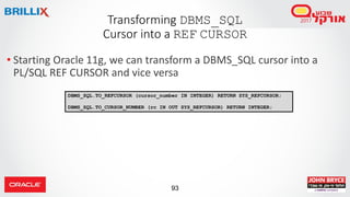 93
• Starting Oracle 11g, we can transform a DBMS_SQL cursor into a
PL/SQL REF CURSOR and vice versa
Transforming DBMS_SQL
Cursor into a REF CURSOR
DBMS_SQL.TO_REFCURSOR (cursor_number IN INTEGER) RETURN SYS_REFCURSOR;
DBMS_SQL.TO_CURSOR_NUMBER (rc IN OUT SYS_REFCURSOR) RETURN INTEGER;
 