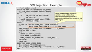 96
SQL Injection: Example
-- First order attack
CREATE OR REPLACE PROCEDURE GET_EMAIL
(p_last_name VARCHAR2 DEFAULT NULL)
AS
TYPE cv_custtyp IS REF CURSOR;
cv cv_custtyp;
v_email customers.cust_email%TYPE;
v_stmt VARCHAR2(400);
BEGIN
v_stmt := 'SELECT cust_email FROM customers
WHERE cust_last_name = '''|| p_last_name || '''';
DBMS_OUTPUT.PUT_LINE('SQL statement: ' || v_stmt);
OPEN cv FOR v_stmt;
LOOP
FETCH cv INTO v_email;
EXIT WHEN cv%NOTFOUND;
DBMS_OUTPUT.PUT_LINE('Email: '||v_email);
END LOOP;
CLOSE cv;
EXCEPTION WHEN OTHERS THEN
dbms_output.PUT_LINE(sqlerrm);
dbms_output.PUT_LINE('SQL statement: ' || v_stmt);
END;
String literals that are incorrectly
validated or not validated are
concatenated into a dynamic SQL
statement, and interpreted as code by the
SQL engine.
 