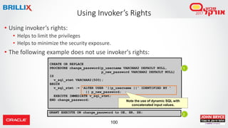 100
• Using invoker’s rights:
• Helps to limit the privileges
• Helps to minimize the security exposure.
• The following example does not use invoker's rights:
Using Invoker’s Rights
CREATE OR REPLACE
PROCEDURE change_password(p_username VARCHAR2 DEFAULT NULL,
p_new_password VARCHAR2 DEFAULT NULL)
IS
v_sql_stmt VARCHAR2(500);
BEGIN
v_sql_stmt := 'ALTER USER '||p_username ||' IDENTIFIED BY '
|| p_new_password;
EXECUTE IMMEDIATE v_sql_stmt;
END change_password;
GRANT EXECUTE ON change_password to OE, HR, SH;
1
2
Note the use of dynamic SQL with
concatenated input values.
 