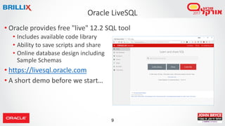 9
Oracle LiveSQL
• Oracle provides free "live" 12.2 SQL tool
• Includes available code library
• Ability to save scripts and share
• Online database design including
Sample Schemas
• https://livesql.oracle.com
• A short demo before we start…
 