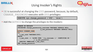 101
• OE is successful at changing the SYS password, because, by default,
CHANGE_PASSWORD executes with SYS privileges:
• Add the AUTHID to change the privileges to the invokers:
Using Invoker’s Rights
EXECUTE sys.change_password ('SYS', 'mine')
CREATE OR REPLACE
PROCEDURE change_password(p_username VARCHAR2 DEFAULT NULL,
p_new_password VARCHAR2 DEFAULT NULL)
AUTHID CURRENT_USER
IS
v_sql_stmt VARCHAR2(500);
BEGIN
v_sql_stmt := 'ALTER USER '||p_username ||' IDENTIFIED BY '
|| p_new_password;
EXECUTE IMMEDIATE v_sql_stmt;
END change_password;
 