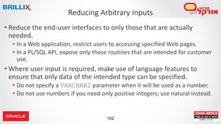 102
• Reduce the end-user interfaces to only those that are actually
needed.
• In a Web application, restrict users to accessing specified Web pages.
• In a PL/SQL API, expose only those routines that are intended for customer
use.
• Where user input is required, make use of language features to
ensure that only data of the intended type can be specified.
• Do not specify a VARCHAR2 parameter when it will be used as a number.
• Do not use numbers if you need only positive integers; use natural instead.
Reducing Arbitrary Inputs
 