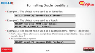 104
• Example 1: The object name used as an identifier:
• Example 2: The object name used as a literal:
• Example 3: The object name used as a quoted (normal format) identifier:
• The "orders" table referenced in example 3 is a different table compared to the orders table in
examples 1 and 2.
• It is vulnerable to SQL injection.
SELECT num_rows FROM user_tables
WHERE table_name = 'ORDERS';
SELECT count(*) records FROM orders;
Formatting Oracle Identifiers
SELECT count(*) records FROM "orders";
 