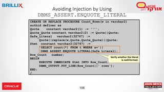 106
Avoiding Injection by Using
DBMS_ASSERT.ENQUOTE_LITERAL
CREATE OR REPLACE PROCEDURE Count_Rows(w in varchar2)
authid definer as
Quote constant varchar2(1) := '''';
Quote_Quote constant varchar2(2) := Quote||Quote;
Safe_Literal varchar2(32767) :=
Quote||replace(w,Quote,Quote_Quote)||Quote;
Stmt constant varchar2(32767) :=
'SELECT count(*) FROM t WHERE a='||
DBMS_ASSERT.ENQUOTE_LITERAL(Safe_Literal);
Row_Count number;
BEGIN
EXECUTE IMMEDIATE Stmt INTO Row_Count;
DBMS_OUTPUT.PUT_LINE(Row_Count||' rows');
END;
/
Verify whether the literal
is well-formed.
 