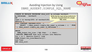 109
Avoiding Injection by Using
DBMS_ASSERT.SIMPLE_SQL_NAME
CREATE OR REPLACE PROCEDURE show_col2 (p_colname varchar2,
p_tablename varchar2)
AS
type t is varray(200) of varchar2(25);
Results t;
Stmt CONSTANT VARCHAR2(4000) :=
'SELECT '||dbms_assert.simple_sql_name( p_colname ) || ' FROM
'|| dbms_assert.simple_sql_name( p_tablename ) ;
BEGIN
DBMS_Output.Put_Line ('SQL Stmt: ' || Stmt);
EXECUTE IMMEDIATE Stmt bulk collect into Results;
for j in 1..Results.Count() loop
DBMS_Output.Put_Line(Results(j));
end loop;
END show_col2;
Verify that the input string conforms to
the basic characteristics of a simple
SQL name.
 