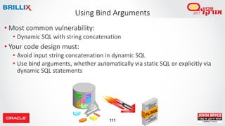 111
• Most common vulnerability:
• Dynamic SQL with string concatenation
• Your code design must:
• Avoid input string concatenation in dynamic SQL
• Use bind arguments, whether automatically via static SQL or explicitly via
dynamic SQL statements
Using Bind Arguments
 