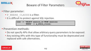 112
• Filter parameter:
• P_WHERE_CLAUSE is a filter.
• It is difficult to protect against SQL injection.
• Prevention methods:
• Do not specify APIs that allow arbitrary query parameters to be exposed.
• Any existing APIs with this type of functionality must be deprecated and
replaced with safe alternatives.
Beware of Filter Parameters
stmt := 'SELECT session_id FROM sessions
WHERE' || p_where_clause;
 