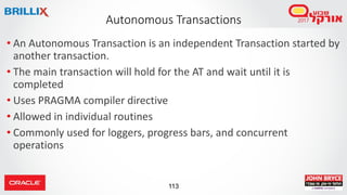 113
• An Autonomous Transaction is an independent Transaction started by
another transaction.
• The main transaction will hold for the AT and wait until it is
completed
• Uses PRAGMA compiler directive
• Allowed in individual routines
• Commonly used for loggers, progress bars, and concurrent
operations
Autonomous Transactions
 