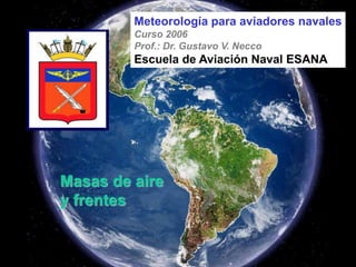 Masas de aire
y frentes
Meteorología para aviadores navales
Curso 2006
Prof.: Dr. Gustavo V. Necco
Escuela de Aviación Naval ESANA
 