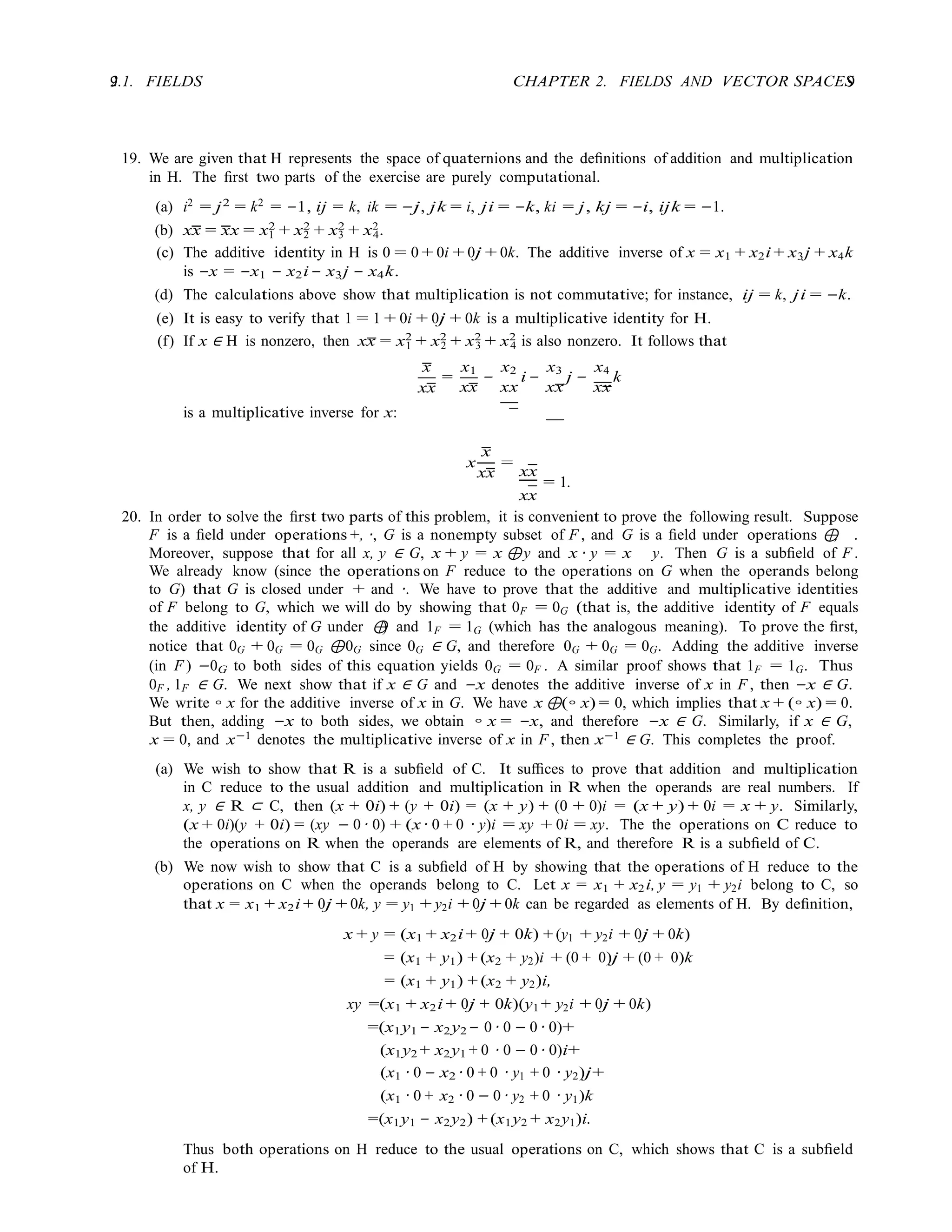 9 CHAPTER 2. FIELDS AND VECTOR SPACES
9
2.1. FIELDS
19. We are given that H represents the space of quaternions and the deﬁnitions of addition and multiplication
in H. The ﬁrst two parts of the exercise are purely computational.
(a) i2
= j2
= k2
= −1, ij = k, ik = −j, jk = i, ji = −k, ki = j, kj = −i, ijk = −1.
(b) xx = xx = x2
+ x2
+ x2
+ x2
.
1 2 3 4
(c) The additive identity in H is 0 = 0 + 0i + 0j + 0k. The additive inverse of x = x1 + x2i + x3j + x4k
is −x = −x1 − x2i− x3j − x4k.
(d) The calculations above show that multiplication is not commutative; for instance, ij = k, ji = −k.
(e) It is easy to verify that 1 = 1 + 0i + 0j + 0k is a multiplicative identity for H.
(f) If x ∈ H is nonzero, then xx = x2
+ x2
+ x2
+ x2
is also nonzero. It follows that
1 2 3 4
x
=
x1 x2 x3 x4
xx
is a multiplicative inverse for x:
xx
−
xx
i −
xx
j −
xx
k
x
x
=
xx xx
= 1.
xx
20. In order to solve the ﬁrst two parts of this problem, it is convenient to prove the following result. Suppose
F is a ﬁeld under operations +, ·, G is a nonempty subset of F , and G is a ﬁeld under operations ⊕
, .
Moreover, suppose that for all x, y ∈ G, x + y = x ⊕y and x · y = x y. Then G is a subﬁeld of F .
We already know (since the operations on F reduce to the operations on G when the operands belong
to G) that G is closed under + and ·. We have to prove that the additive and multiplicative identities
of F belong to G, which we will do by showing that 0F = 0G (that is, the additive identity of F equals
the additive identity of G under ⊕
) and 1F = 1G (which has the analogous meaning). To prove the ﬁrst,
notice that 0G + 0G = 0G ⊕0G since 0G ∈ G, and therefore 0G + 0G = 0G. Adding the additive inverse
(in F ) −0G to both sides of this equation yields 0G = 0F . A similar proof shows that 1F = 1G. Thus
0F , 1F ∈ G. We next show that if x ∈ G and −x denotes the additive inverse of x in F , then −x ∈ G.
We write ◦ x for the additive inverse of x in G. We have x ⊕(◦ x) = 0, which implies that x + (◦ x) = 0.
But then, adding −x to both sides, we obtain ◦ x = −x, and therefore −x ∈ G. Similarly, if x ∈ G,
x = 0, and x−1
denotes the multiplicative inverse of x in F , then x−1
∈ G. This completes the proof.
(a) We wish to show that R is a subﬁeld of C. It suﬃces to prove that addition and multiplication
in C reduce to the usual addition and multiplication in R when the operands are real numbers. If
x, y ∈ R ⊂ C, then (x + 0i) + (y + 0i) = (x + y) + (0 + 0)i = (x + y) + 0i = x + y. Similarly,
(x + 0i)(y + 0i) = (xy − 0 · 0) + (x · 0 + 0 · y)i = xy + 0i = xy. The the operations on C reduce to
the operations on R when the operands are elements of R, and therefore R is a subﬁeld of C.
(b) We now wish to show that C is a subﬁeld of H by showing that the operations of H reduce to the
operations on C when the operands belong to C. Let x = x1 + x2i, y = y1 + y2i belong to C, so
that x = x1 + x2i + 0j + 0k, y = y1 + y2i + 0j + 0k can be regarded as elements of H. By deﬁnition,
x + y = (x1 + x2i + 0j + 0k) + (y1 + y2i + 0j + 0k)
= (x1 + y1) + (x2 + y2)i + (0 + 0)j + (0 + 0)k
= (x1 + y1) + (x2 + y2)i,
xy =(x1 + x2i + 0j + 0k)(y1 + y2i + 0j + 0k)
=(x1y1 − x2y2 − 0 · 0 − 0 · 0)+
(x1y2 + x2y1 + 0 · 0 − 0 · 0)i+
(x1 · 0 − x2 · 0 + 0 · y1 + 0 · y2)j+
(x1 · 0 + x2 · 0 − 0 · y2 + 0 · y1)k
=(x1y1 − x2y2) + (x1y2 + x2y1)i.
Thus both operations on H reduce to the usual operations on C, which shows that C is a subﬁeld
of H.
 