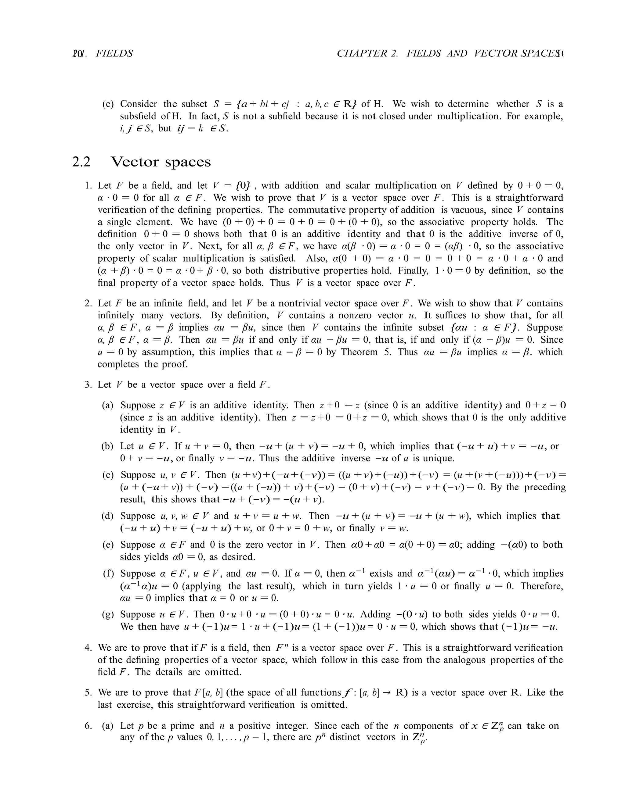 10 CHAPTER 2. FIELDS AND VECTOR SPACES
10
2.1. FIELDS
p
p
(c) Consider the subset S = {a + bi + cj : a, b, c ∈ R} of H. We wish to determine whether S is a
subsﬁeld of H. In fact, S is not a subﬁeld because it is not closed under multiplication. For example,
i, j ∈ S, but ij = k ∈ S.
2.2 Vector spaces
1. Let F be a ﬁeld, and let V = {0} , with addition and scalar multiplication on V deﬁned by 0 + 0 = 0,
α · 0 = 0 for all α ∈ F . We wish to prove that V is a vector space over F . This is a straightforward
veriﬁcation of the deﬁning properties. The commutative property of addition is vacuous, since V contains
a single element. We have (0 + 0) + 0 = 0 + 0 = 0 + (0 + 0), so the associative property holds. The
deﬁnition 0 + 0 = 0 shows both that 0 is an additive identity and that 0 is the additive inverse of 0,
the only vector in V . Next, for all α, β ∈ F , we have α(β · 0) = α · 0 = 0 = (αβ) · 0, so the associative
property of scalar multiplication is satisﬁed. Also, α(0 + 0) = α · 0 = 0 = 0 + 0 = α · 0 + α · 0 and
(α + β) · 0 = 0 = α · 0 + β · 0, so both distributive properties hold. Finally, 1 · 0 = 0 by deﬁnition, so the
ﬁnal property of a vector space holds. Thus V is a vector space over F .
2. Let F be an inﬁnite ﬁeld, and let V be a nontrivial vector space over F . We wish to show that V contains
inﬁnitely many vectors. By deﬁnition, V contains a nonzero vector u. It suﬃces to show that, for all
α, β ∈ F , α = β implies αu = βu, since then V contains the inﬁnite subset {αu : α ∈ F }. Suppose
α, β ∈ F , α = β. Then αu = βu if and only if αu − βu = 0, that is, if and only if (α − β)u = 0. Since
u = 0 by assumption, this implies that α − β = 0 by Theorem 5. Thus αu = βu implies α = β. which
completes the proof.
3. Let V be a vector space over a ﬁeld F .
(a) Suppose z ∈ V is an additive identity. Then z + 0 = z (since 0 is an additive identity) and 0 + z = 0
(since z is an additive identity). Then z = z + 0 = 0 + z = 0, which shows that 0 is the only additive
identity in V .
(b) Let u ∈ V . If u + v = 0, then −u + (u + v) = −u + 0, which implies that (−u + u) + v = −u, or
0 + v = −u, or ﬁnally v = −u. Thus the additive inverse −u of u is unique.
(c) Suppose u, v ∈ V . Then (u +v)+(−u +(−v)) = ((u +v)+ (−u)) + (−v) = (u +(v +(−u)))+ (−v) =
(u + (−u + v)) + (−v) = ((u + (−u)) + v) + (−v) = (0 + v) + (−v) = v + (−v) = 0. By the preceding
result, this shows that −u + (−v) = −(u + v).
(d) Suppose u, v, w ∈ V and u + v = u + w. Then −u + (u + v) = −u + (u + w), which implies that
(−u + u) + v = (−u + u) + w, or 0 + v = 0 + w, or ﬁnally v = w.
(e) Suppose α ∈ F and 0 is the zero vector in V . Then α0 + α0 = α(0 + 0) = α0; adding −(α0) to both
sides yields α0 = 0, as desired.
(f) Suppose α ∈ F , u ∈ V , and αu = 0. If α = 0, then α−1
exists and α−1
(αu) = α−1
· 0, which implies
(α−1
α)u = 0 (applying the last result), which in turn yields 1 · u = 0 or ﬁnally u = 0. Therefore,
αu = 0 implies that α = 0 or u = 0.
(g) Suppose u ∈ V . Then 0 · u + 0 · u = (0 + 0) · u = 0 · u. Adding −(0 · u) to both sides yields 0 · u = 0.
We then have u + (−1)u = 1 · u + (−1)u = (1 + (−1))u = 0 · u = 0, which shows that (−1)u = −u.
4. We are to prove that if F is a ﬁeld, then F n
is a vector space over F . This is a straightforward veriﬁcation
of the deﬁning properties of a vector space, which follow in this case from the analogous properties of the
ﬁeld F . The details are omitted.
5. We are to prove that F [a, b] (the space of all functions f : [a, b] → R) is a vector space over R. Like the
last exercise, this straightforward veriﬁcation is omitted.
6. (a) Let p be a prime and n a positive integer. Since each of the n components of x ∈ Zn
can take on
any of the p values 0, 1, . . . , p − 1, there are pn
distinct vectors in Zn
.
 