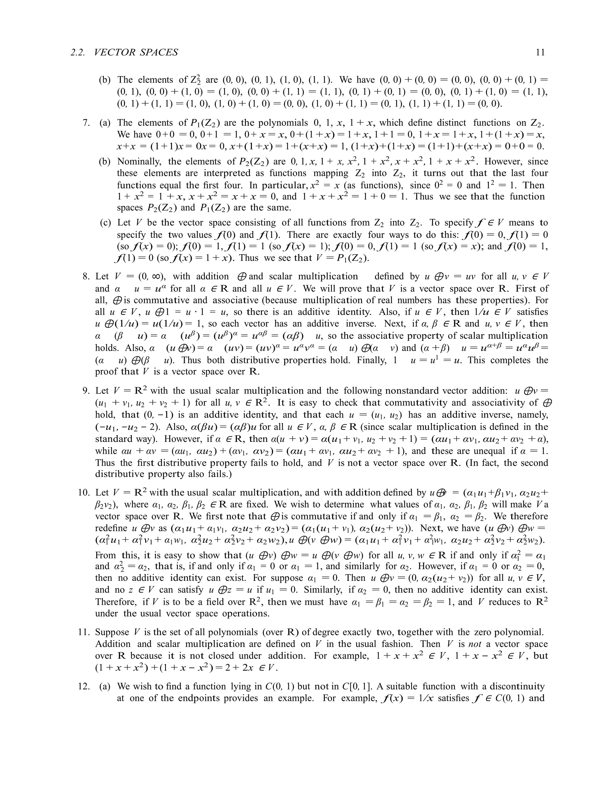 2
1
2
2.2. VECTOR SPACES 11
(b) The elements of Z2
are (0, 0), (0, 1), (1, 0), (1, 1). We have (0, 0) + (0, 0) = (0, 0), (0, 0) + (0, 1) =
(0, 1), (0, 0) + (1, 0) = (1, 0), (0, 0) + (1, 1) = (1, 1), (0, 1) + (0, 1) = (0, 0), (0, 1) + (1, 0) = (1, 1),
(0, 1) + (1, 1) = (1, 0), (1, 0) + (1, 0) = (0, 0), (1, 0) + (1, 1) = (0, 1), (1, 1) + (1, 1) = (0, 0).
7. (a) The elements of P1(Z2) are the polynomials 0, 1, x, 1 + x, which deﬁne distinct functions on Z2.
We have 0 +0 = 0, 0 + 1 = 1, 0 + x = x, 0 + (1 + x) = 1 + x, 1 + 1 = 0, 1 + x = 1 + x, 1 + (1 + x) = x,
x+x = (1+1)x = 0x = 0, x+(1+x) = 1+(x+x) = 1, (1+x)+(1+x) = (1+1)+(x+x) = 0+0 = 0.
(b) Nominally, the elements of P2(Z2) are 0, 1, x, 1 + x, x2
, 1 + x2
, x + x2
, 1 + x + x2
. However, since
these elements are interpreted as functions mapping Z2 into Z2, it turns out that the last four
functions equal the ﬁrst four. In particular, x2
= x (as functions), since 02
= 0 and 12
= 1. Then
1 + x2
= 1 + x, x + x2
= x + x = 0, and 1 + x + x2
= 1 + 0 = 1. Thus we see that the function
spaces P2(Z2) and P1(Z2) are the same.
(c) Let V be the vector space consisting of all functions from Z2 into Z2. To specify f ∈ V means to
specify the two values f(0) and f(1). There are exactly four ways to do this: f(0) = 0, f(1) = 0
(so f(x) = 0); f(0) = 1, f(1) = 1 (so f(x) = 1); f(0) = 0, f(1) = 1 (so f(x) = x); and f(0) = 1,
f(1) = 0 (so f(x) = 1 + x). Thus we see that V = P1(Z2).
8. Let V = (0, ∞), with addition ⊕ and scalar multiplication deﬁned by u ⊕v = uv for all u, v ∈ V
and α u = uα for all α ∈ R and all u ∈ V . We will prove that V is a vector space over R. First of
all, ⊕ is commutative and associative (because multiplication of real numbers has these properties). For
all u ∈ V , u ⊕1 = u · 1 = u, so there is an additive identity. Also, if u ∈ V , then 1/u ∈ V satisﬁes
u ⊕(1/u) = u(1/u) = 1, so each vector has an additive inverse. Next, if α, β ∈ R and u, v ∈ V , then
α (β u) = α (uβ ) = (uβ)α = uαβ = (αβ) u, so the associative property of scalar multiplication
holds. Also, α (u⊕v) = α (uv) = (uv)α
= uα
vα
= (α u) ⊕(α v) and (α +β) u = uα+β
= uα
uβ
=
(α u) ⊕(β u). Thus both distributive properties hold. Finally, 1 u = u1 = u. This completes the
proof that V is a vector space over R.
9. Let V = R2
with the usual scalar multiplication and the following nonstandard vector addition: u ⊕v =
(u1 + v1, u2 + v2 + 1) for all u, v ∈ R2
. It is easy to check that commutativity and associativity of ⊕
hold, that (0, −1) is an additive identity, and that each u = (u1, u2) has an additive inverse, namely,
(−u1, −u2 − 2). Also, α(βu) = (αβ)u for all u ∈ V , α, β ∈ R (since scalar multiplication is deﬁned in the
standard way). However, if α ∈ R, then α(u + v) = α(u1 + v1, u2 + v2 + 1) = (αu1 + αv1, αu2 + αv2 + α),
while αu + αv = (αu1, αu2) + (αv1, αv2) = (αu1 + αv1, αu2 + αv2 + 1), and these are unequal if α = 1.
Thus the ﬁrst distributive property fails to hold, and V is not a vector space over R. (In fact, the second
distributive property also fails.)
10. Let V = R2
with the usual scalar multiplication, and with addition deﬁned by u⊕
v = (α1u1+β1v1, α2u2+
β2v2), where α1, α2, β1, β2 ∈ R are ﬁxed. We wish to determine what values of α1, α2, β1, β2 will make V a
vector space over R. We ﬁrst note that ⊕ is commutative if and only if α1 = β1, α2 = β2. We therefore
redeﬁne u ⊕v as (α1u1 + α1v1, α2u2 + α2v2) = (α1(u1 + v1), α2(u2 + v2)). Next, we have (u ⊕v) ⊕w =
(α2
u1 + α2
v1 + α1w1, α2
u2 + α2
v2 + α2w2), u ⊕(v ⊕w) = (α1u1 + α2
v1 + α2
w1, α2u2 + α2
v2 + α2
w2).
1 1 2 2 1 1 2 2
From this, it is easy to show that (u ⊕v) ⊕w = u ⊕(v ⊕w) for all u, v, w ∈ R if and only if α2
= α1
and α2
= α2, that is, if and only if α1 = 0 or α1 = 1, and similarly for α2. However, if α1 = 0 or α2 = 0,
then no additive identity can exist. For suppose α1 = 0. Then u ⊕v = (0, α2(u2 + v2)) for all u, v ∈ V,
and no z ∈ V can satisfy u ⊕z = u if u1 = 0. Similarly, if α2 = 0, then no additive identity can exist.
Therefore, if V is to be a ﬁeld over R2
, then we must have α1 = β1 = α2 = β2 = 1, and V reduces to R2
under the usual vector space operations.
11. Suppose V is the set of all polynomials (over R) of degree exactly two, together with the zero polynomial.
Addition and scalar multiplication are deﬁned on V in the usual fashion. Then V is not a vector space
over R because it is not closed under addition. For example, 1 + x + x2
∈ V , 1 + x − x2
∈ V , but
(1 + x + x2
) + (1 + x − x2
) = 2 + 2x ∈ V .
12. (a) We wish to ﬁnd a function lying in C(0, 1) but not in C[0, 1]. A suitable function with a discontinuity
at one of the endpoints provides an example. For example, f(x) = 1/x satisﬁes f ∈ C(0, 1) and
 