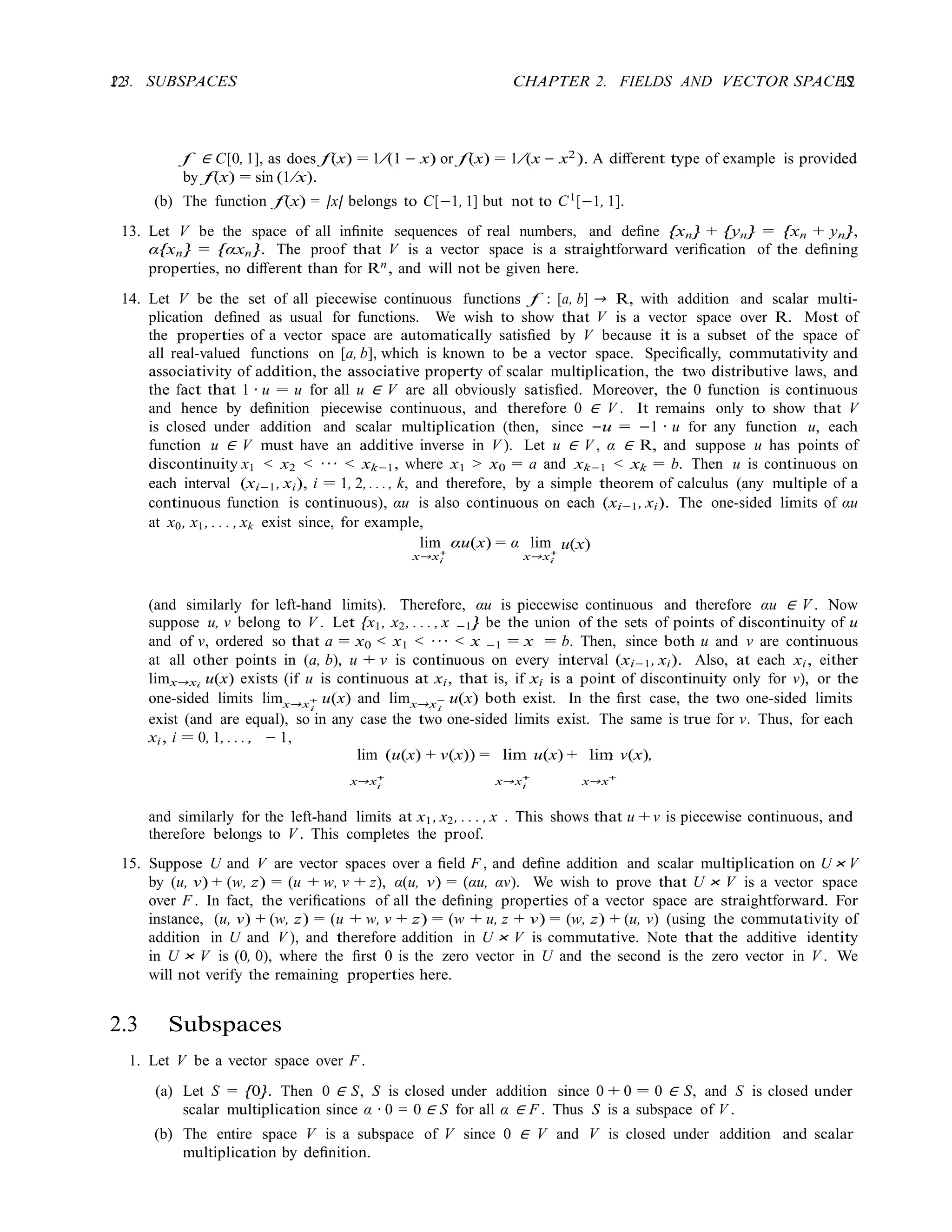 12 CHAPTER 2. FIELDS AND VECTOR SPACES
12
2.3. SUBSPACES
i i
i i
i
f ∈ C[0, 1], as does f(x) = 1/(1 − x) or f(x) = 1/(x − x2). A diﬀerent type of example is provided
by f(x) = sin (1/x).
(b) The function f(x) = |x| belongs to C[−1, 1] but not to C1
[−1, 1].
13. Let V be the space of all inﬁnite sequences of real numbers, and deﬁne {xn} + {yn} = {xn + yn},
α{xn} = {αxn}. The proof that V is a vector space is a straightforward veriﬁcation of the deﬁning
properties, no diﬀerent than for Rn
, and will not be given here.
14. Let V be the set of all piecewise continuous functions f : [a, b] → R, with addition and scalar multi-
plication deﬁned as usual for functions. We wish to show that V is a vector space over R. Most of
the properties of a vector space are automatically satisﬁed by V because it is a subset of the space of
all real-valued functions on [a, b], which is known to be a vector space. Speciﬁcally, commutativity and
associativity of addition, the associative property of scalar multiplication, the two distributive laws, and
the fact that 1 · u = u for all u ∈ V are all obviously satisﬁed. Moreover, the 0 function is continuous
and hence by deﬁnition piecewise continuous, and therefore 0 ∈ V . It remains only to show that V
is closed under addition and scalar multiplication (then, since −u = −1 · u for any function u, each
function u ∈ V must have an additive inverse in V ). Let u ∈ V , α ∈ R, and suppose u has points of
discontinuity x1 < x2 < · · · < xk−1, where x1 > x0 = a and xk−1 < xk = b. Then u is continuous on
each interval (xi−1, xi), i = 1, 2, . . ., k, and therefore, by a simple theorem of calculus (any multiple of a
continuous function is continuous), αu is also continuous on each (xi−1, xi). The one-sided limits of αu
at x0, x1, . . . , xk exist since, for example,
lim
x→x+
αu(x) = α lim
x→x+
u(x)
(and similarly for left-hand limits). Therefore, αu is piecewise continuous and therefore αu ∈ V . Now
suppose u, v belong to V . Let {x1, x2, . . . , x −1} be the union of the sets of points of discontinuity of u
and of v, ordered so that a = x0 < x1 < · · · < x −1 = x = b. Then, since both u and v are continuous
at all other points in (a, b), u + v is continuous on every interval (xi−1, xi). Also, at each xi, either
limx→xi u(x) exists (if u is continuous at xi, that is, if xi is a point of discontinuity only for v), or the
one-sided limits limx→x+ u(x) and limx→x− u(x) both exist. In the ﬁrst case, the two one-sided limits
i i
exist (and are equal), so in any case the two one-sided limits exist. The same is true for v. Thus, for each
xi, i = 0, 1, . . ., − 1,
lim (u(x) + v(x)) = lim u(x) + lim v(x),
x→x+
x→x+
x→x+
and similarly for the left-hand limits at x1, x2, . . . , x . This shows that u + v is piecewise continuous, and
therefore belongs to V . This completes the proof.
15. Suppose U and V are vector spaces over a ﬁeld F , and deﬁne addition and scalar multiplication on U × V
by (u, v) + (w, z) = (u + w, v + z), α(u, v) = (αu, αv). We wish to prove that U × V is a vector space
over F . In fact, the veriﬁcations of all the deﬁning properties of a vector space are straightforward. For
instance, (u, v) + (w, z) = (u + w, v + z) = (w + u, z + v) = (w, z) + (u, v) (using the commutativity of
addition in U and V ), and therefore addition in U × V is commutative. Note that the additive identity
in U × V is (0, 0), where the ﬁrst 0 is the zero vector in U and the second is the zero vector in V . We
will not verify the remaining properties here.
2.3 Subspaces
1. Let V be a vector space over F .
(a) Let S = {0}. Then 0 ∈ S, S is closed under addition since 0 + 0 = 0 ∈ S, and S is closed under
scalar multiplication since α · 0 = 0 ∈ S for all α ∈ F . Thus S is a subspace of V .
(b) The entire space V is a subspace of V since 0 ∈ V and V is closed under addition and scalar
multiplication by deﬁnition.
 