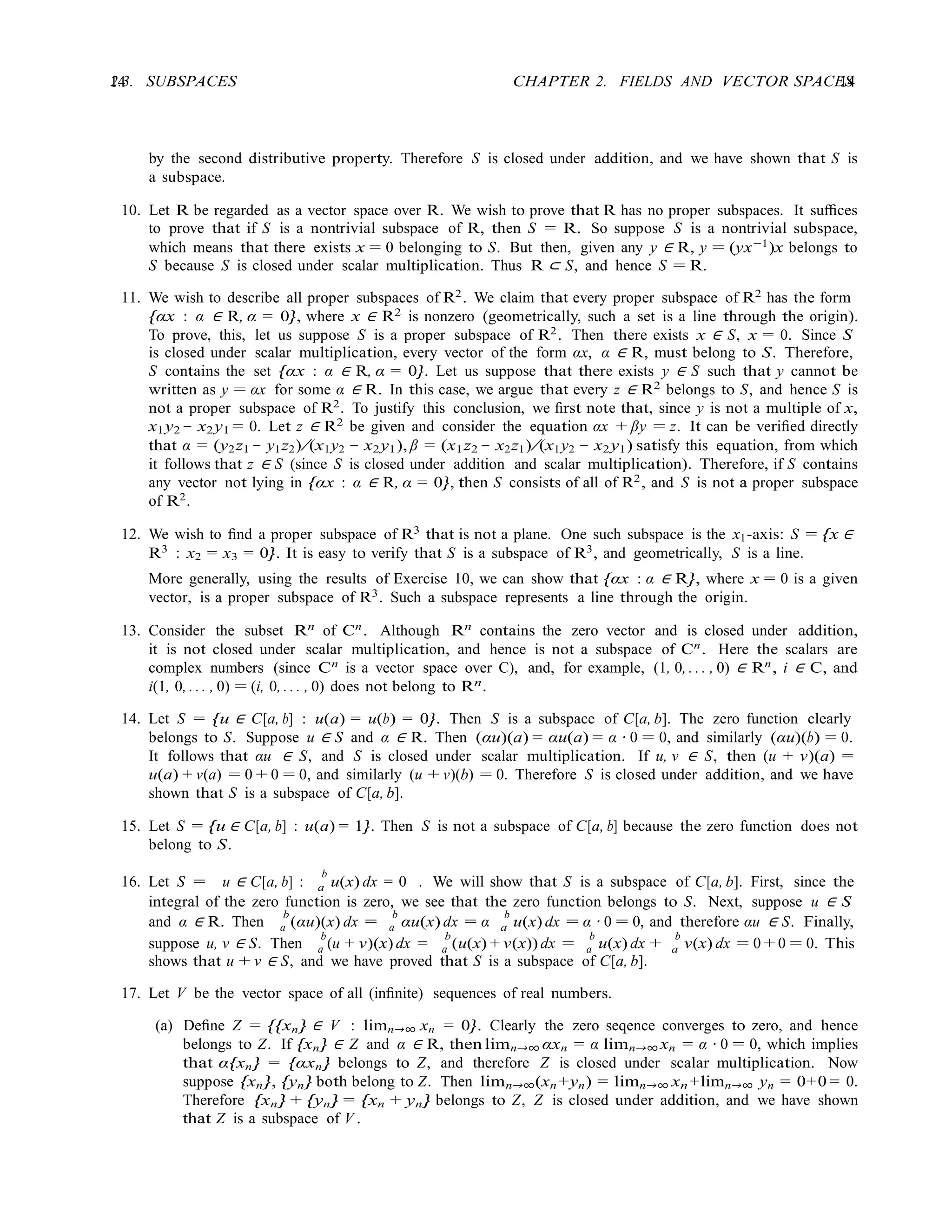 14 CHAPTER 2. FIELDS AND VECTOR SPACES
14
2.3. SUBSPACES
by the second distributive property. Therefore S is closed under addition, and we have shown that S is
a subspace.
10. Let R be regarded as a vector space over R. We wish to prove that R has no proper subspaces. It suﬃces
to prove that if S is a nontrivial subspace of R, then S = R. So suppose S is a nontrivial subspace,
which means that there exists x = 0 belonging to S. But then, given any y ∈ R, y = (yx−1
)x belongs to
S because S is closed under scalar multiplication. Thus R ⊂ S, and hence S = R.
11. We wish to describe all proper subspaces of R2. We claim that every proper subspace of R2 has the form
{αx : α ∈ R, α = 0}, where x ∈ R2 is nonzero (geometrically, such a set is a line through the origin).
To prove, this, let us suppose S is a proper subspace of R2. Then there exists x ∈ S, x = 0. Since S
is closed under scalar multiplication, every vector of the form αx, α ∈ R, must belong to S. Therefore,
S contains the set {αx : α ∈ R, α = 0}. Let us suppose that there exists y ∈ S such that y cannot be
written as y = αx for some α ∈ R. In this case, we argue that every z ∈ R2
belongs to S, and hence S is
not a proper subspace of R2
. To justify this conclusion, we ﬁrst note that, since y is not a multiple of x,
x1y2 − x2y1 = 0. Let z ∈ R2 be given and consider the equation αx + βy = z. It can be veriﬁed directly
that α = (y2z1 − y1z2)/(x1y2 − x2y1), β = (x1z2 − x2z1)/(x1y2 − x2y1) satisfy this equation, from which
it follows that z ∈ S (since S is closed under addition and scalar multiplication). Therefore, if S contains
any vector not lying in {αx : α ∈ R, α = 0}, then S consists of all of R2, and S is not a proper subspace
of R2
.
12. We wish to ﬁnd a proper subspace of R3 that is not a plane. One such subspace is the x1-axis: S = {x ∈
R3
: x2 = x3 = 0}. It is easy to verify that S is a subspace of R3
, and geometrically, S is a line.
More generally, using the results of Exercise 10, we can show that {αx : α ∈ R}, where x = 0 is a given
vector, is a proper subspace of R3. Such a subspace represents a line through the origin.
13. Consider the subset Rn
of Cn
. Although Rn
contains the zero vector and is closed under addition,
it is not closed under scalar multiplication, and hence is not a subspace of Cn
. Here the scalars are
complex numbers (since Cn
is a vector space over C), and, for example, (1, 0, . . . , 0) ∈ Rn
, i ∈ C, and
i(1, 0, . . . , 0) = (i, 0, . . . , 0) does not belong to Rn
.
14. Let S = {u ∈ C[a, b] : u(a) = u(b) = 0}. Then S is a subspace of C[a, b]. The zero function clearly
belongs to S. Suppose u ∈ S and α ∈ R. Then (αu)(a) = αu(a) = α · 0 = 0, and similarly (αu)(b) = 0.
It follows that αu ∈ S, and S is closed under scalar multiplication. If u, v ∈ S, then (u + v)(a) =
u(a) + v(a) = 0 + 0 = 0, and similarly (u + v)(b) = 0. Therefore S is closed under addition, and we have
shown that S is a subspace of C[a, b].
15. Let S = {u ∈ C[a, b] : u(a) = 1}. Then S is not a subspace of C[a, b] because the zero function does not
belong to S.
16. Let S = u ∈ C[a, b] :
b
u(x) dx = 0 . We will show that S is a subspace of C[a, b]. First, since the
a
integral of the zero function is zero, we see that the zero function belongs to S. Next, suppose u ∈ S
and α ∈ R. Then
b
(αu)(x) dx =
b
αu(x) dx = α
b
u(x) dx = α · 0 = 0, and therefore αu ∈ S. Finally,
a a a
suppose u, v ∈ S. Then
b
(u + v)(x) dx =
b
(u(x) + v(x)) dx =
b
u(x) dx +
b
v(x) dx = 0 + 0 = 0. This
a a a a
shows that u + v ∈ S, and we have proved that S is a subspace of C[a, b].
17. Let V be the vector space of all (inﬁnite) sequences of real numbers.
(a) Deﬁne Z = {{xn} ∈ V : limn→∞ xn = 0}. Clearly the zero seqence converges to zero, and hence
belongs to Z. If {xn} ∈ Z and α ∈ R, then limn→∞ αxn = α limn→∞ xn = α · 0 = 0, which implies
that α{xn} = {αxn} belongs to Z, and therefore Z is closed under scalar multiplication. Now
suppose {xn}, {yn} both belong to Z. Then limn→∞(xn +yn) = limn→∞ xn+limn→∞ yn = 0+0 = 0.
Therefore {xn} + {yn} = {xn + yn} belongs to Z, Z is closed under addition, and we have shown
that Z is a subspace of V .
 