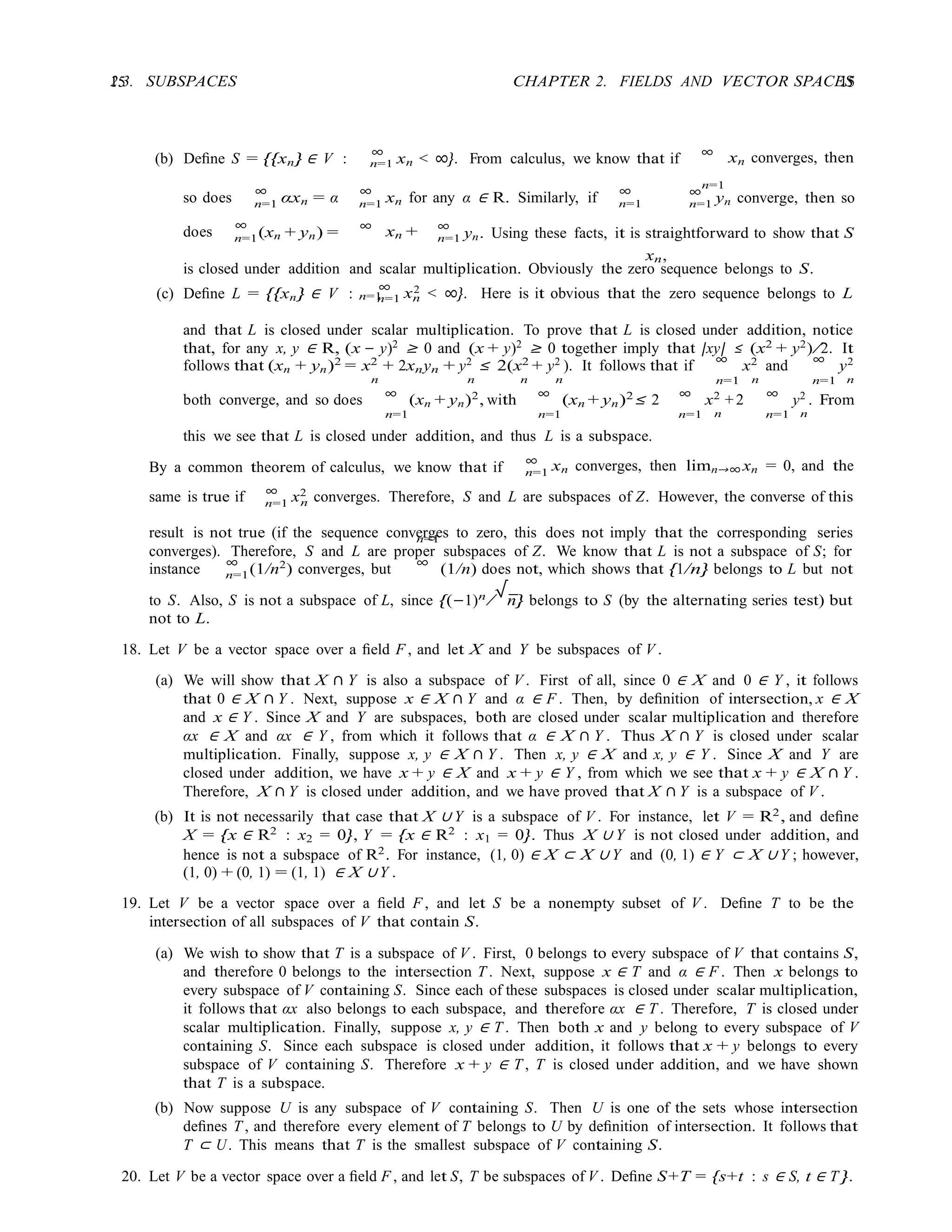 15 CHAPTER 2. FIELDS AND VECTOR SPACES
15
2.3. SUBSPACES
n=1
n=1
n=1 n=1 n=1
xn,
n=1
n=1
xn +
n=1 x
n=1
n=1 n
n=1
n=1
n
(b) Deﬁne S = {{xn} ∈ V :
∞
xn < ∞}. From calculus, we know that if
∞
xn converges, then
so does
∞
αxn = α
∞
xn for any α ∈ R. Similarly, if
∞ ∞
n=1 yn converge, then so
does
∞
(xn + yn) =
∞ ∞
n=1 yn. Using these facts, it is straightforward to show that S
is closed under addition and scalar multiplication. Obviously the zero sequence belongs to S.
(c) Deﬁne L = {{xn} ∈ V :
∞ 2 < ∞}. Here is it obvious that the zero sequence belongs to L
and that L is closed under scalar multiplication. To prove that L is closed under addition, notice
that, for any x, y ∈ R, (x − y)2
≥ 0 and (x + y)2
≥ 0 together imply that |xy| ≤ (x2
+ y2
)/2. It
follows that (xn + yn)2
= x2
+ 2xnyn + y2
≤ 2(x2
+ y2
). It follows that if ∞
x2
and ∞
y2
n n n n n=1 n n=1 n
both converge, and so does ∞
(xn + yn)2
, with ∞
(xn + yn)2
≤ 2 ∞
x2
+ 2 ∞
y2
. From
n=1 n=1 n=1 n n=1 n
this we see that L is closed under addition, and thus L is a subspace.
By a common theorem of calculus, we know that if
∞
xn converges, then limn→∞ xn = 0, and the
same is true if ∞
x2
converges. Therefore, S and L are subspaces of Z. However, the converse of this
result is not true (if the sequence converges to zero, this does not imply that the corresponding series
converges). Therefore, S and L are proper subspaces of Z. We know that L is not a subspace of S; for
instance
∞
(1/n2
) converges, but
∞
(1/n) does not, which shows that {1/n} belongs to L but not
to S. Also, S is not a subspace of L, since {(−1)n
/
√
n} belongs to S (by the alternating series test) but
not to L.
18. Let V be a vector space over a ﬁeld F , and let X and Y be subspaces of V .
(a) We will show that X ∩ Y is also a subspace of V . First of all, since 0 ∈ X and 0 ∈ Y , it follows
that 0 ∈ X ∩ Y . Next, suppose x ∈ X ∩ Y and α ∈ F . Then, by deﬁnition of intersection, x ∈ X
and x ∈ Y . Since X and Y are subspaces, both are closed under scalar multiplication and therefore
αx ∈ X and αx ∈ Y , from which it follows that α ∈ X ∩ Y . Thus X ∩ Y is closed under scalar
multiplication. Finally, suppose x, y ∈ X ∩ Y . Then x, y ∈ X and x, y ∈ Y . Since X and Y are
closed under addition, we have x + y ∈ X and x + y ∈ Y , from which we see that x + y ∈ X ∩ Y .
Therefore, X ∩ Y is closed under addition, and we have proved that X ∩ Y is a subspace of V .
(b) It is not necessarily that case that X ∪ Y is a subspace of V . For instance, let V = R2
, and deﬁne
X = {x ∈ R2
: x2 = 0}, Y = {x ∈ R2
: x1 = 0}. Thus X ∪ Y is not closed under addition, and
hence is not a subspace of R2
. For instance, (1, 0) ∈ X ⊂ X ∪ Y and (0, 1) ∈ Y ⊂ X ∪ Y ; however,
(1, 0) + (0, 1) = (1, 1) ∈ X ∪ Y .
19. Let V be a vector space over a ﬁeld F , and let S be a nonempty subset of V . Deﬁne T to be the
intersection of all subspaces of V that contain S.
(a) We wish to show that T is a subspace of V . First, 0 belongs to every subspace of V that contains S,
and therefore 0 belongs to the intersection T . Next, suppose x ∈ T and α ∈ F . Then x belongs to
every subspace of V containing S. Since each of these subspaces is closed under scalar multiplication,
it follows that αx also belongs to each subspace, and therefore αx ∈ T . Therefore, T is closed under
scalar multiplication. Finally, suppose x, y ∈ T . Then both x and y belong to every subspace of V
containing S. Since each subspace is closed under addition, it follows that x + y belongs to every
subspace of V containing S. Therefore x + y ∈ T , T is closed under addition, and we have shown
that T is a subspace.
(b) Now suppose U is any subspace of V containing S. Then U is one of the sets whose intersection
deﬁnes T , and therefore every element of T belongs to U by deﬁnition of intersection. It follows that
T ⊂ U. This means that T is the smallest subspace of V containing S.
20. Let V be a vector space over a ﬁeld F , and let S, T be subspaces of V . Deﬁne S+T = {s+t : s ∈ S, t ∈ T }.
 