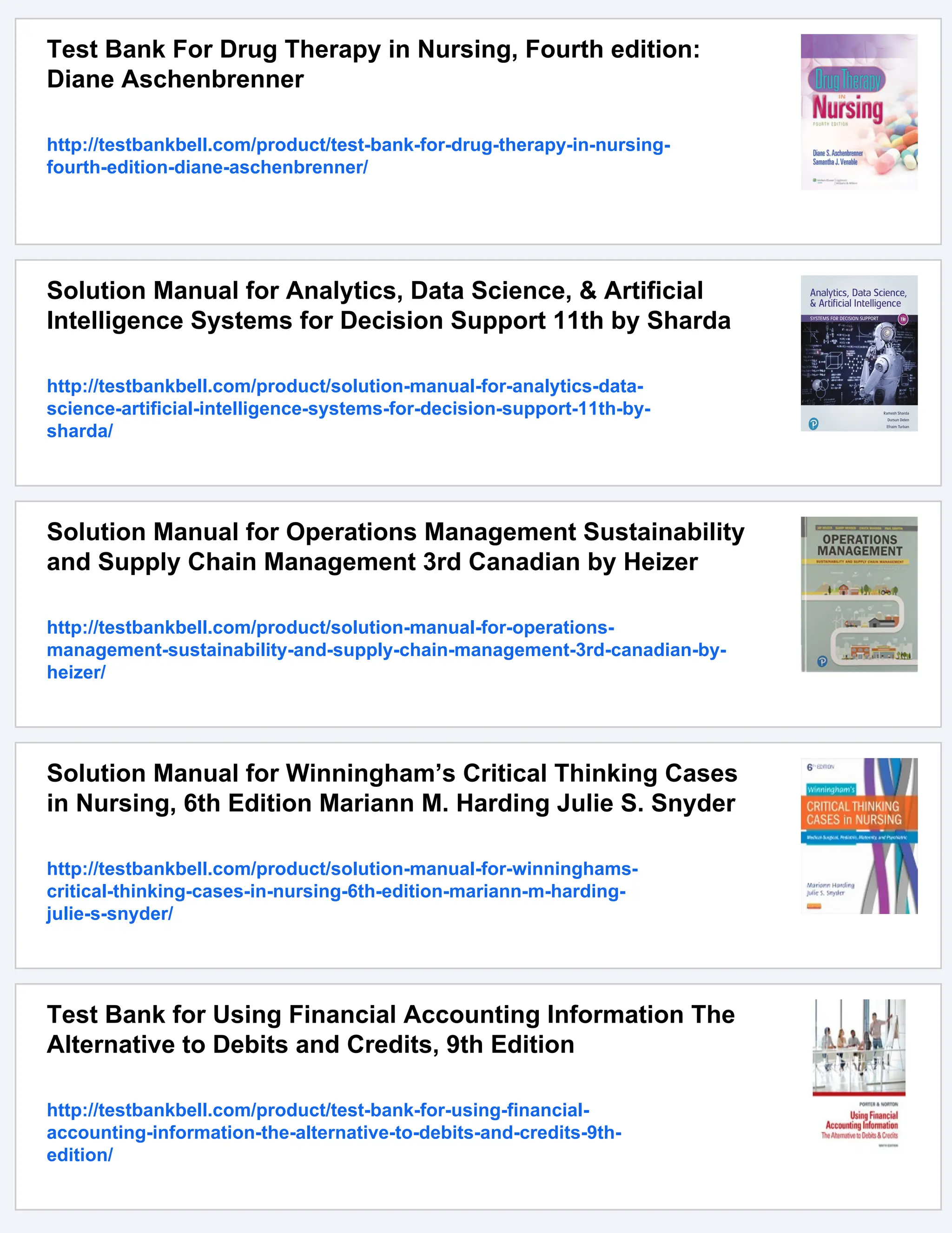 Test Bank For Drug Therapy in Nursing, Fourth edition:
Diane Aschenbrenner
http://testbankbell.com/product/test-bank-for-drug-therapy-in-nursing-
fourth-edition-diane-aschenbrenner/
Solution Manual for Analytics, Data Science, & Artificial
Intelligence Systems for Decision Support 11th by Sharda
http://testbankbell.com/product/solution-manual-for-analytics-data-
science-artificial-intelligence-systems-for-decision-support-11th-by-
sharda/
Solution Manual for Operations Management Sustainability
and Supply Chain Management 3rd Canadian by Heizer
http://testbankbell.com/product/solution-manual-for-operations-
management-sustainability-and-supply-chain-management-3rd-canadian-by-
heizer/
Solution Manual for Winningham’s Critical Thinking Cases
in Nursing, 6th Edition Mariann M. Harding Julie S. Snyder
http://testbankbell.com/product/solution-manual-for-winninghams-
critical-thinking-cases-in-nursing-6th-edition-mariann-m-harding-
julie-s-snyder/
Test Bank for Using Financial Accounting Information The
Alternative to Debits and Credits, 9th Edition
http://testbankbell.com/product/test-bank-for-using-financial-
accounting-information-the-alternative-to-debits-and-credits-9th-
edition/
 