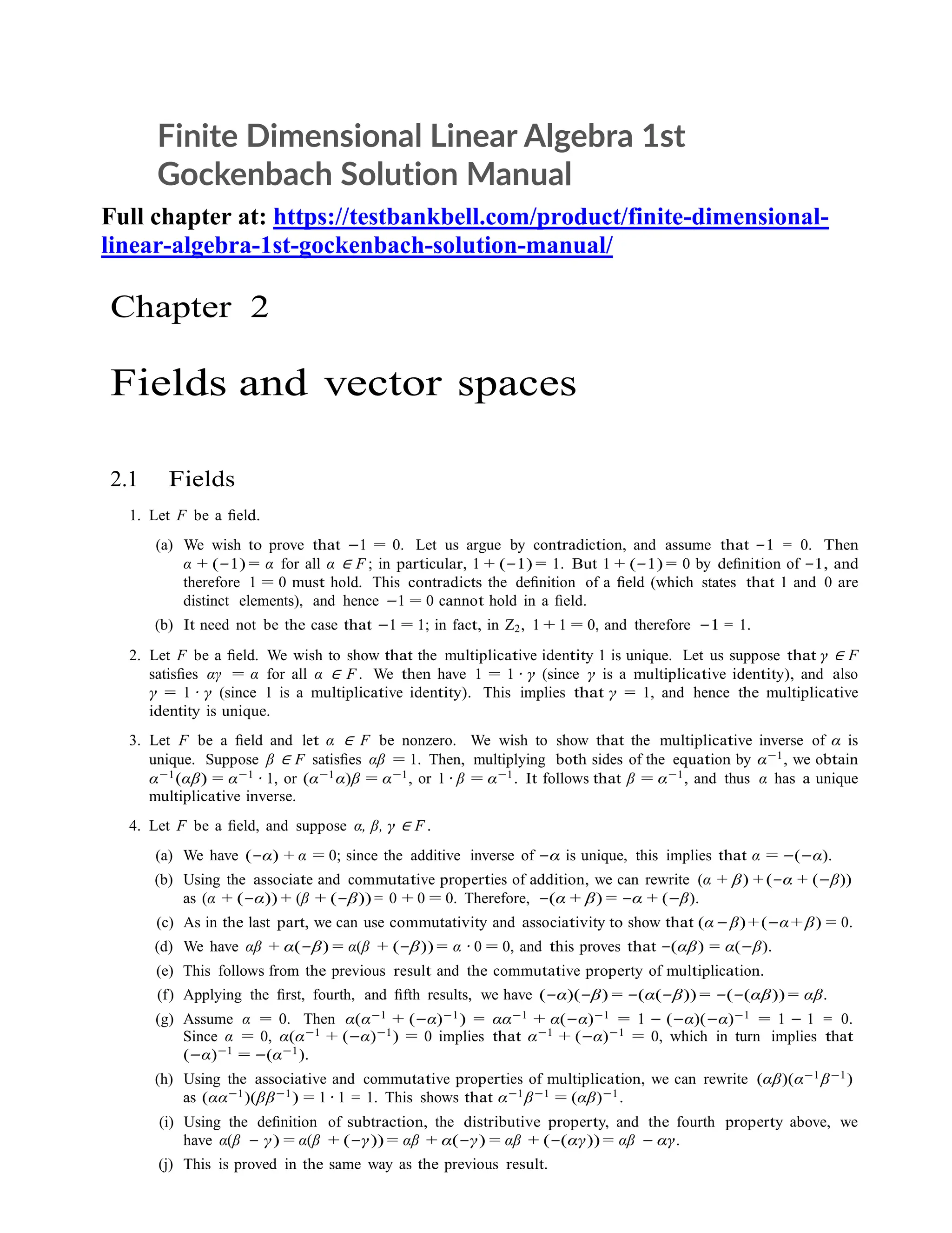 Finite Dimensional Linear Algebra 1st
Gockenbach Solution Manual
Full chapter at: https://testbankbell.com/product/finite-dimensional-
linear-algebra-1st-gockenbach-solution-manual/
Chapter 2
Fields and vector spaces
2.1 Fields
1. Let F be a ﬁeld.
(a) We wish to prove that −1 = 0. Let us argue by contradiction, and assume that −1 = 0. Then
α + (−1) = α for all α ∈ F ; in particular, 1 + (−1) = 1. But 1 + (−1) = 0 by deﬁnition of −1, and
therefore 1 = 0 must hold. This contradicts the deﬁnition of a ﬁeld (which states that 1 and 0 are
distinct elements), and hence −1 = 0 cannot hold in a ﬁeld.
(b) It need not be the case that −1 = 1; in fact, in Z2, 1 + 1 = 0, and therefore −1 = 1.
2. Let F be a ﬁeld. We wish to show that the multiplicative identity 1 is unique. Let us suppose that γ ∈ F
satisﬁes αγ = α for all α ∈ F . We then have 1 = 1 · γ (since γ is a multiplicative identity), and also
γ = 1 · γ (since 1 is a multiplicative identity). This implies that γ = 1, and hence the multiplicative
identity is unique.
3. Let F be a ﬁeld and let α ∈ F be nonzero. We wish to show that the multiplicative inverse of α is
unique. Suppose β ∈ F satisﬁes αβ = 1. Then, multiplying both sides of the equation by α−1
, we obtain
α−1
(αβ) = α−1
· 1, or (α−1
α)β = α−1
, or 1 · β = α−1
. It follows that β = α−1
, and thus α has a unique
multiplicative inverse.
4. Let F be a ﬁeld, and suppose α, β, γ ∈ F .
(a) We have (−α) + α = 0; since the additive inverse of −α is unique, this implies that α = −(−α).
(b) Using the associate and commutative properties of addition, we can rewrite (α + β) + (−α + (−β))
as (α + (−α)) + (β + (−β)) = 0 + 0 = 0. Therefore, −(α + β) = −α + (−β).
(c) As in the last part, we can use commutativity and associativity to show that (α−β)+(−α+β) = 0.
(d) We have αβ + α(−β) = α(β + (−β)) = α · 0 = 0, and this proves that −(αβ) = α(−β).
(e) This follows from the previous result and the commutative property of multiplication.
(f) Applying the ﬁrst, fourth, and ﬁfth results, we have (−α)(−β) = −(α(−β)) = −(−(αβ)) = αβ.
(g) Assume α = 0. Then α(α−1 + (−α)−1) = αα−1 + α(−α)−1 = 1 − (−α)(−α)−1 = 1 − 1 = 0.
Since α = 0, α(α−1
+ (−α)−1
) = 0 implies that α−1
+ (−α)−1
= 0, which in turn implies that
(−α)−1
= −(α−1
).
(h) Using the associative and commutative properties of multiplication, we can rewrite (αβ)(α−1
β−1
)
as (αα−1
)(ββ−1
) = 1 · 1 = 1. This shows that α−1
β−1
= (αβ)−1
.
(i) Using the deﬁnition of subtraction, the distributive property, and the fourth property above, we
have α(β − γ) = α(β + (−γ)) = αβ + α(−γ) = αβ + (−(αγ)) = αβ − αγ.
(j) This is proved in the same way as the previous result.
 