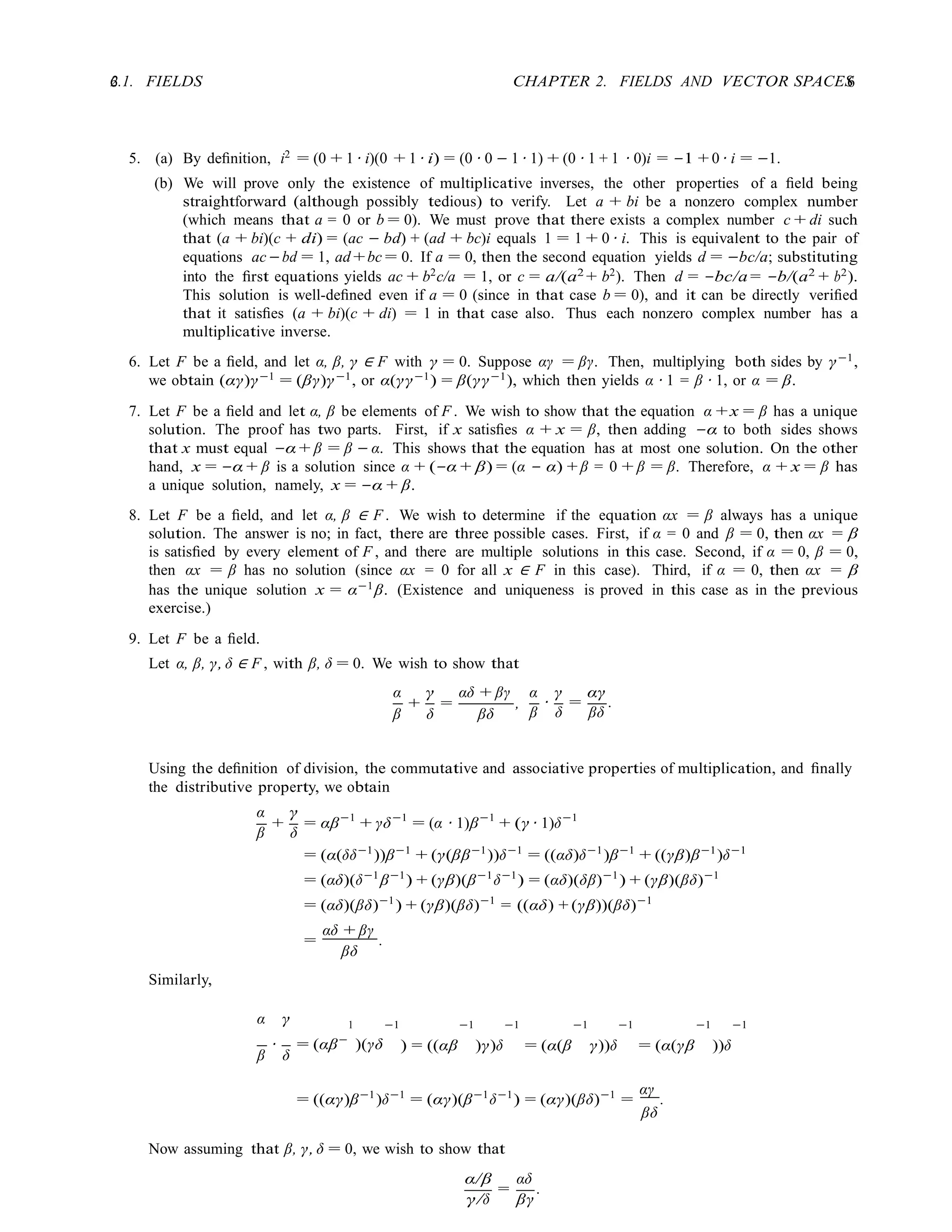 6 CHAPTER 2. FIELDS AND VECTOR SPACES
6
2.1. FIELDS
5. (a) By deﬁnition, i2
= (0 + 1 · i)(0 + 1 · i) = (0 · 0 − 1 · 1) + (0 · 1 + 1 · 0)i = −1 + 0 · i = −1.
(b) We will prove only the existence of multiplicative inverses, the other properties of a ﬁeld being
straightforward (although possibly tedious) to verify. Let a + bi be a nonzero complex number
(which means that a = 0 or b = 0). We must prove that there exists a complex number c + di such
that (a + bi)(c + di) = (ac − bd) + (ad + bc)i equals 1 = 1 + 0 · i. This is equivalent to the pair of
equations ac−bd = 1, ad +bc = 0. If a = 0, then the second equation yields d = −bc/a; substituting
into the ﬁrst equations yields ac + b2
c/a = 1, or c = a/(a2
+ b2
). Then d = −bc/a = −b/(a2
+ b2
).
This solution is well-deﬁned even if a = 0 (since in that case b = 0), and it can be directly veriﬁed
that it satisﬁes (a + bi)(c + di) = 1 in that case also. Thus each nonzero complex number has a
multiplicative inverse.
6. Let F be a ﬁeld, and let α, β, γ ∈ F with γ = 0. Suppose αγ = βγ. Then, multiplying both sides by γ−1
,
we obtain (αγ)γ−1
= (βγ)γ−1
, or α(γγ−1
) = β(γγ−1
), which then yields α · 1 = β · 1, or α = β.
7. Let F be a ﬁeld and let α, β be elements of F . We wish to show that the equation α +x = β has a unique
solution. The proof has two parts. First, if x satisﬁes α + x = β, then adding −α to both sides shows
that x must equal −α + β = β − α. This shows that the equation has at most one solution. On the other
hand, x = −α + β is a solution since α + (−α + β) = (α − α) + β = 0 + β = β. Therefore, α + x = β has
a unique solution, namely, x = −α + β.
8. Let F be a ﬁeld, and let α, β ∈ F . We wish to determine if the equation αx = β always has a unique
solution. The answer is no; in fact, there are three possible cases. First, if α = 0 and β = 0, then αx = β
is satisﬁed by every element of F , and there are multiple solutions in this case. Second, if α = 0, β = 0,
then αx = β has no solution (since αx = 0 for all x ∈ F in this case). Third, if α = 0, then αx = β
has the unique solution x = α−1β. (Existence and uniqueness is proved in this case as in the previous
exercise.)
9. Let F be a ﬁeld.
Let α, β, γ, δ ∈ F , with β, δ = 0. We wish to show that
α
+
γ
=
αδ + βγ
,
α γ αγ
β δ βδ β
·
δ
=
βδ
.
Using the deﬁnition of division, the commutative and associative properties of multiplication, and ﬁnally
the distributive property, we obtain
α
+
γ
= αβ−1
+ γδ−1
= (α · 1)β−1
+ (γ · 1)δ−1
Similarly,
β δ
= (α(δδ−1
))β−1
+ (γ(ββ−1
))δ−1
= ((αδ)δ−1
)β−1
+ ((γβ)β−1
)δ−1
= (αδ)(δ−1
β−1
) + (γβ)(β−1
δ−1
) = (αδ)(δβ)−1
) + (γβ)(βδ)−1
= (αδ)(βδ)−1
) + (γβ)(βδ)−1
= ((αδ) + (γβ))(βδ)−1
=
αδ + βγ
.
βδ
α γ 1 −1 −1 −1 −1 −1 −1 −1
β
·
δ
= (αβ−
)(γδ ) = ((αβ )γ)δ = (α(β γ))δ = (α(γβ ))δ
= ((αγ)β−1
)δ−1
= (αγ)(β−1
δ−1
) = (αγ)(βδ)−1
=
αγ
.
βδ
Now assuming that β, γ, δ = 0, we wish to show that
α/β
=
αδ
.
γ/δ βγ
 