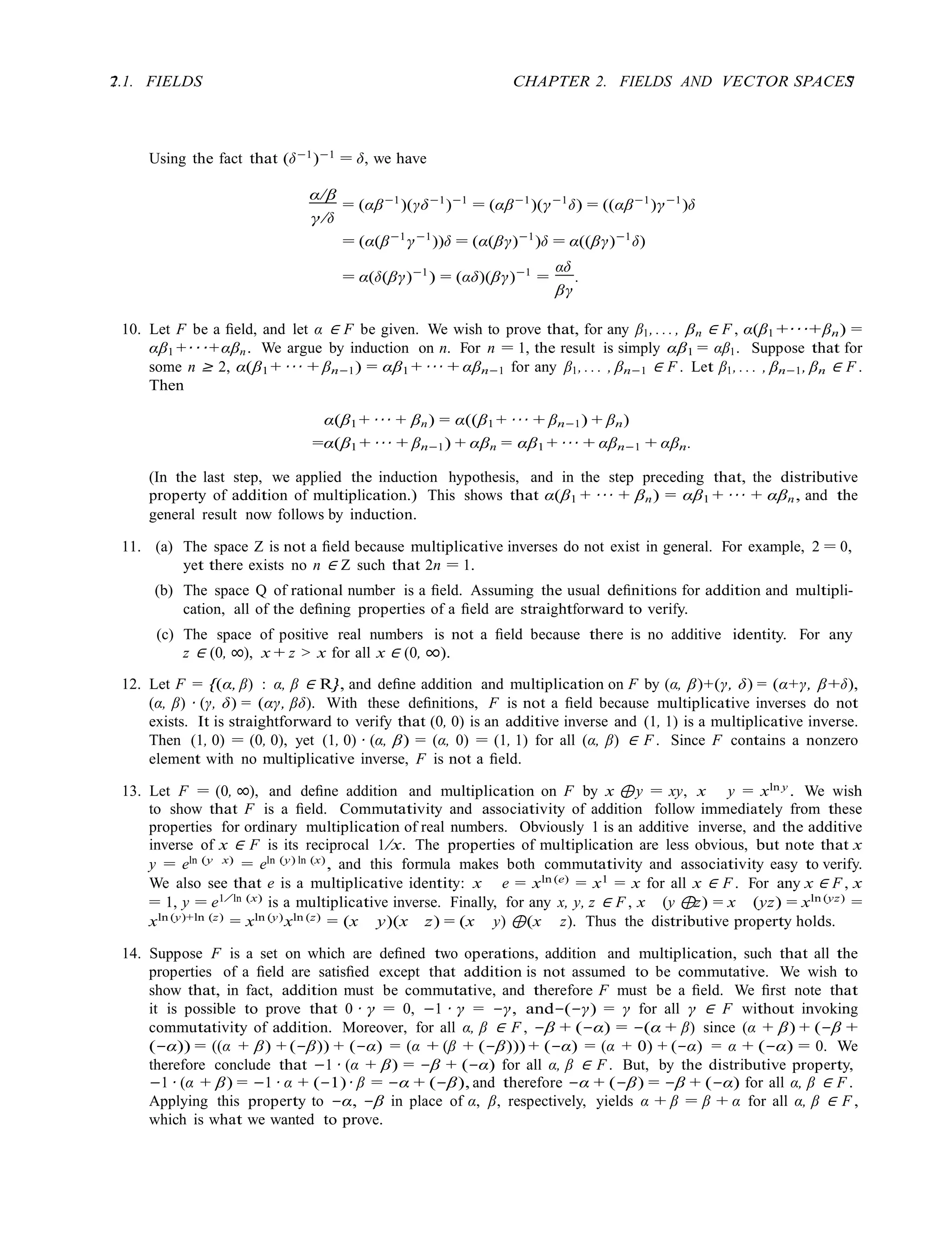 7 CHAPTER 2. FIELDS AND VECTOR SPACES
7
2.1. FIELDS
Using the fact that (δ−1
)−1
= δ, we have
α/β
= (αβ−1
)(γδ−1
)−1
= (αβ−1
)(γ−1
δ) = ((αβ−1
)γ−1
)δ
γ/δ
= (α(β−1
γ−1
))δ = (α(βγ)−1
)δ = α((βγ)−1
δ)
= α(δ(βγ)−1
) = (αδ)(βγ)−1
=
αδ
.
βγ
10. Let F be a ﬁeld, and let α ∈ F be given. We wish to prove that, for any β1, . . . , βn ∈ F , α(β1 +· · ·+βn) =
αβ1 +· · ·+αβn. We argue by induction on n. For n = 1, the result is simply αβ1 = αβ1. Suppose that for
some n ≥ 2, α(β1 + · · · + βn−1) = αβ1 + · · · + αβn−1 for any β1, . . . , βn−1 ∈ F . Let β1, . . . , βn−1, βn ∈ F .
Then
α(β1 + · · · + βn) = α((β1 + · · · + βn−1) + βn)
=α(β1 + · · · + βn−1) + αβn = αβ1 + · · · + αβn−1 + αβn.
(In the last step, we applied the induction hypothesis, and in the step preceding that, the distributive
property of addition of multiplication.) This shows that α(β1 + · · · + βn) = αβ1 + · · · + αβn, and the
general result now follows by induction.
11. (a) The space Z is not a ﬁeld because multiplicative inverses do not exist in general. For example, 2 = 0,
yet there exists no n ∈ Z such that 2n = 1.
(b) The space Q of rational number is a ﬁeld. Assuming the usual deﬁnitions for addition and multipli-
cation, all of the deﬁning properties of a ﬁeld are straightforward to verify.
(c) The space of positive real numbers is not a ﬁeld because there is no additive identity. For any
z ∈ (0, ∞), x + z > x for all x ∈ (0, ∞).
12. Let F = {(α, β) : α, β ∈ R}, and deﬁne addition and multiplication on F by (α, β)+(γ, δ) = (α+γ, β+δ),
(α, β) · (γ, δ) = (αγ, βδ). With these deﬁnitions, F is not a ﬁeld because multiplicative inverses do not
exists. It is straightforward to verify that (0, 0) is an additive inverse and (1, 1) is a multiplicative inverse.
Then (1, 0) = (0, 0), yet (1, 0) · (α, β) = (α, 0) = (1, 1) for all (α, β) ∈ F . Since F contains a nonzero
element with no multiplicative inverse, F is not a ﬁeld.
13. Let F = (0, ∞), and deﬁne addition and multiplication on F by x ⊕y = xy, x y = xln y . We wish
to show that F is a ﬁeld. Commutativity and associativity of addition follow immediately from these
properties for ordinary multiplication of real numbers. Obviously 1 is an additive inverse, and the additive
inverse of x ∈ F is its reciprocal 1/x. The properties of multiplication are less obvious, but note that x
y = eln (y x) = eln (y) ln (x), and this formula makes both commutativity and associativity easy to verify.
We also see that e is a multiplicative identity: x e = xln (e) = x1 = x for all x ∈ F . For any x ∈ F , x
= 1, y = e1/ ln (x)
is a multiplicative inverse. Finally, for any x, y, z ∈ F , x (y ⊕z) = x (yz) = xln (yz)
=
xln (y)+ln (z) = xln (y)xln (z) = (x y)(x z) = (x y) ⊕(x z). Thus the distributive property holds.
14. Suppose F is a set on which are deﬁned two operations, addition and multiplication, such that all the
properties of a ﬁeld are satisﬁed except that addition is not assumed to be commutative. We wish to
show that, in fact, addition must be commutative, and therefore F must be a ﬁeld. We ﬁrst note that
it is possible to prove that 0 · γ = 0, −1 · γ = −γ, and−(−γ) = γ for all γ ∈ F without invoking
commutativity of addition. Moreover, for all α, β ∈ F , −β + (−α) = −(α + β) since (α + β) + (−β +
(−α)) = ((α + β) + (−β)) + (−α) = (α + (β + (−β))) + (−α) = (α + 0) + (−α) = α + (−α) = 0. We
therefore conclude that −1 · (α + β) = −β + (−α) for all α, β ∈ F . But, by the distributive property,
−1 · (α + β) = −1 · α + (−1) · β = −α + (−β), and therefore −α + (−β) = −β + (−α) for all α, β ∈ F .
Applying this property to −α, −β in place of α, β, respectively, yields α + β = β + α for all α, β ∈ F ,
which is what we wanted to prove.
 