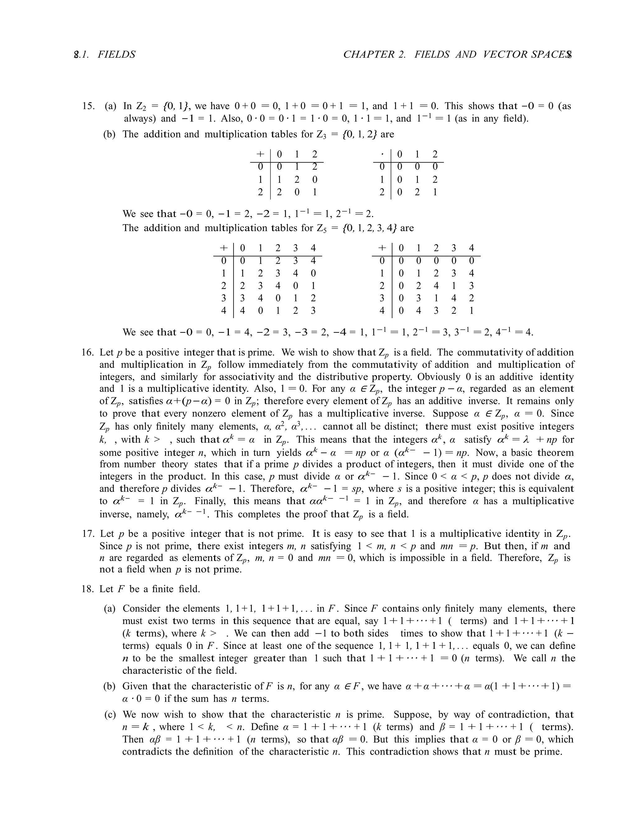 8 CHAPTER 2. FIELDS AND VECTOR SPACES
8
2.1. FIELDS
15. (a) In Z2 = {0, 1}, we have 0 + 0 = 0, 1 + 0 = 0 + 1 = 1, and 1 + 1 = 0. This shows that −0 = 0 (as
always) and −1 = 1. Also, 0 · 0 = 0 · 1 = 1 · 0 = 0, 1 · 1 = 1, and 1−1
= 1 (as in any ﬁeld).
(b) The addition and multiplication tables for Z3 = {0, 1, 2} are
+ 0 1 2 · 0 1 2
0 0 1 2 0 0 0 0
1 1 2 0 1 0 1 2
2 2 0 1 2 0 2 1
We see that −0 = 0, −1 = 2, −2 = 1, 1−1
= 1, 2−1
= 2.
The addition and multiplication tables for Z5 = {0, 1, 2, 3, 4} are
+ 0 1 2 3 4 + 0 1 2 3 4
0 0 1 2 3 4 0 0 0 0 0 0
1 1 2 3 4 0 1 0 1 2 3 4
2 2 3 4 0 1 2 0 2 4 1 3
3 3 4 0 1 2 3 0 3 1 4 2
4 4 0 1 2 3 4 0 4 3 2 1
We see that −0 = 0, −1 = 4, −2 = 3, −3 = 2, −4 = 1, 1−1
= 1, 2−1
= 3, 3−1
= 2, 4−1
= 4.
16. Let p be a positive integer that is prime. We wish to show that Zp is a ﬁeld. The commutativity of addition
and multiplication in Zp follow immediately from the commutativity of addition and multiplication of
integers, and similarly for associativity and the distributive property. Obviously 0 is an additive identity
and 1 is a multiplicative identity. Also, 1 = 0. For any α ∈ Zp, the integer p − α, regarded as an element
of Zp, satisﬁes α+(p−α) = 0 in Zp; therefore every element of Zp has an additive inverse. It remains only
to prove that every nonzero element of Zp has a multiplicative inverse. Suppose α ∈ Zp, α = 0. Since
Zp has only ﬁnitely many elements, α, α2, α3, . . . cannot all be distinct; there must exist positive integers
k, , with k > , such that αk
= α in Zp. This means that the integers αk
, α satisfy αk
= λ + np for
some positive integer n, which in turn yields αk
− α = np or α (αk−
− 1) = np. Now, a basic theorem
from number theory states that if a prime p divides a product of integers, then it must divide one of the
integers in the product. In this case, p must divide α or αk−
− 1. Since 0 < α < p, p does not divide α,
and therefore p divides αk−
−1. Therefore, αk−
−1 = sp, where s is a positive integer; this is equivalent
to αk−
= 1 in Zp. Finally, this means that ααk− −1
= 1 in Zp, and therefore α has a multiplicative
inverse, namely, αk− −1
. This completes the proof that Zp is a ﬁeld.
17. Let p be a positive integer that is not prime. It is easy to see that 1 is a multiplicative identity in Zp.
Since p is not prime, there exist integers m, n satisfying 1 < m, n < p and mn = p. But then, if m and
n are regarded as elements of Zp, m, n = 0 and mn = 0, which is impossible in a ﬁeld. Therefore, Zp is
not a ﬁeld when p is not prime.
18. Let F be a ﬁnite ﬁeld.
(a) Consider the elements 1, 1+1, 1+1+1, . . . in F . Since F contains only ﬁnitely many elements, there
must exist two terms in this sequence that are equal, say 1 + 1 + · · · + 1 ( terms) and 1 + 1 + · · · + 1
(k terms), where k > . We can then add −1 to both sides times to show that 1 + 1 + · · · + 1 (k −
terms) equals 0 in F . Since at least one of the sequence 1, 1 + 1, 1 + 1 + 1, . . . equals 0, we can deﬁne
n to be the smallest integer greater than 1 such that 1 + 1 + · · · + 1 = 0 (n terms). We call n the
characteristic of the ﬁeld.
(b) Given that the characteristic of F is n, for any α ∈ F , we have α + α + · · · + α = α(1 + 1 + · · · + 1) =
α · 0 = 0 if the sum has n terms.
(c) We now wish to show that the characteristic n is prime. Suppose, by way of contradiction, that
n = k , where 1 < k, < n. Deﬁne α = 1 + 1 + · · · + 1 (k terms) and β = 1 + 1 + · · · + 1 ( terms).
Then αβ = 1 + 1 + · · · + 1 (n terms), so that αβ = 0. But this implies that α = 0 or β = 0, which
contradicts the deﬁnition of the characteristic n. This contradiction shows that n must be prime.
 