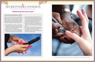 de los mejores profesionales
SECRETOS&CONSEJOS
99
REGLAS PARA UNAS UÑAS BONITAS Y FUERTES
crema de manos para contrarrestar estos efectos.
Evitar las temperaturas extremas del agua (muy fría
o muy caliente) ya que tienden a repercutir negati-
vamente sobre las uñas, secándolas y aumentando
la posibilidad de rasgaduras y quebraduras.
Si se van a utilizar jabones con alta cantidad de
detergente o productos químicos alcalinos, es ne-
cesario el uso de guantes plásticos para proteger
las uñas.
Una manera casera para mantener las uñas nutri-
das, rozagantes y con buen brillo: masajearlas ge-
nerosamente con crema o aceite de oliva.
Esto recupera el equilibrio de agua y elasticidad de
las células de la placa ungueal.
Estos son algunos consejos que toda profesional
debe conocer, no sólo por ser básicos, sino porque
además resultan muy útiles para darlos a la persona
que se acerca al salón de belleza. Seguir estas reglas
básicas propiciarán un mejor estado general de las
uñas, antes y/o después de la sesión de manicura.
Es aconsejable secar bien manos y uñas luego de
que éstas entren en contacto con el agua, ya que la
humedad puede ocasionar la proliferación indesea-
da de hongos y otros micoorganismos.
Al estar en contacto con un sinfín de objetos y su-
perficies al día, las manos tienden a deshidratarse
muy fácilmente. Se debe tener siempre disponible
La importancia de dedicar unos cuidados mínimos a las uñas se reflejará luego en su aspecto saludable y brilloso.
Cuidado integral de uñas y manos
 