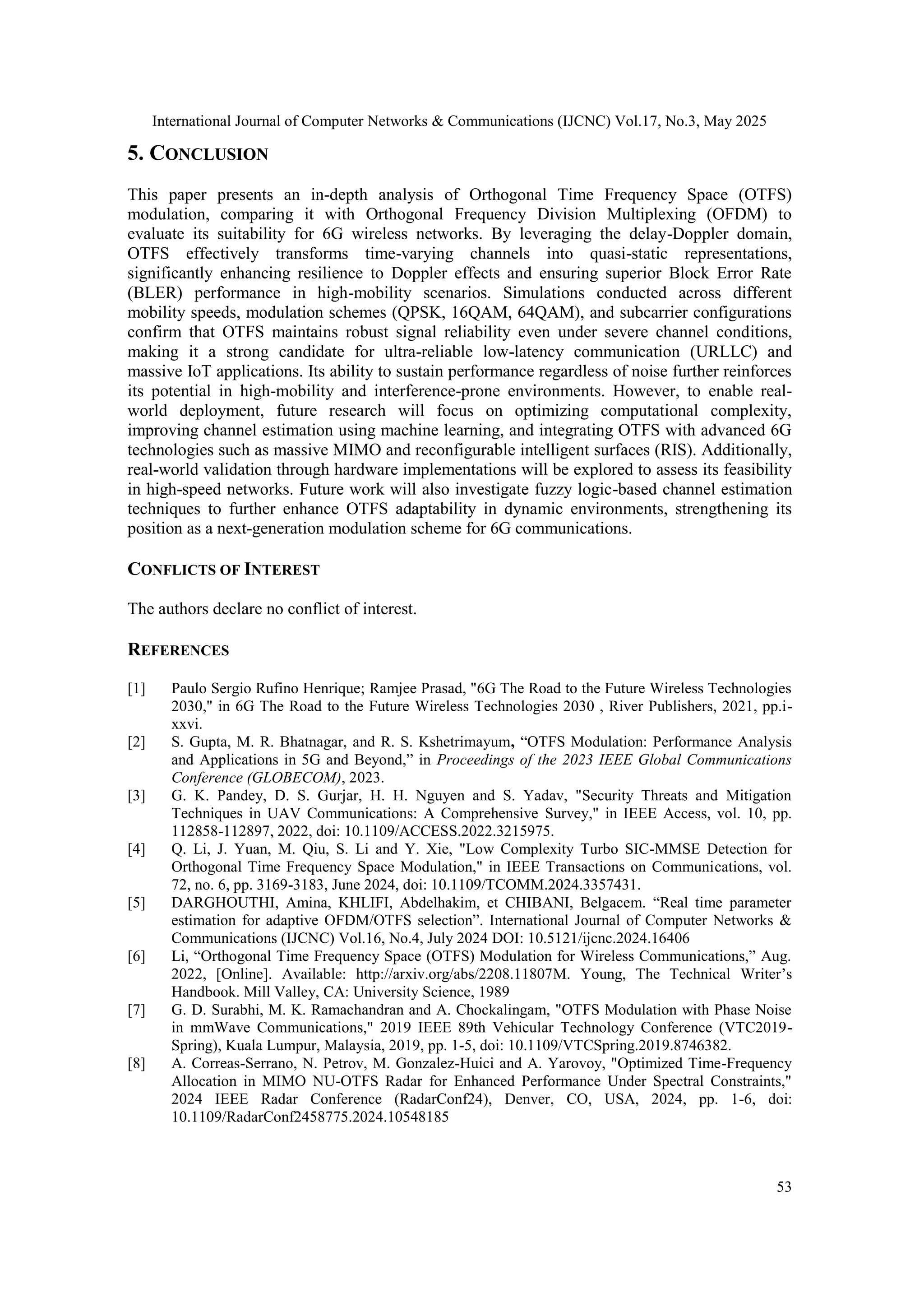 International Journal of Computer Networks & Communications (IJCNC) Vol.17, No.3, May 2025
53
5. CONCLUSION
This paper presents an in-depth analysis of Orthogonal Time Frequency Space (OTFS)
modulation, comparing it with Orthogonal Frequency Division Multiplexing (OFDM) to
evaluate its suitability for 6G wireless networks. By leveraging the delay-Doppler domain,
OTFS effectively transforms time-varying channels into quasi-static representations,
significantly enhancing resilience to Doppler effects and ensuring superior Block Error Rate
(BLER) performance in high-mobility scenarios. Simulations conducted across different
mobility speeds, modulation schemes (QPSK, 16QAM, 64QAM), and subcarrier configurations
confirm that OTFS maintains robust signal reliability even under severe channel conditions,
making it a strong candidate for ultra-reliable low-latency communication (URLLC) and
massive IoT applications. Its ability to sustain performance regardless of noise further reinforces
its potential in high-mobility and interference-prone environments. However, to enable real-
world deployment, future research will focus on optimizing computational complexity,
improving channel estimation using machine learning, and integrating OTFS with advanced 6G
technologies such as massive MIMO and reconfigurable intelligent surfaces (RIS). Additionally,
real-world validation through hardware implementations will be explored to assess its feasibility
in high-speed networks. Future work will also investigate fuzzy logic-based channel estimation
techniques to further enhance OTFS adaptability in dynamic environments, strengthening its
position as a next-generation modulation scheme for 6G communications.
CONFLICTS OF INTEREST
The authors declare no conflict of interest.
REFERENCES
[1] Paulo Sergio Rufino Henrique; Ramjee Prasad, "6G The Road to the Future Wireless Technologies
2030," in 6G The Road to the Future Wireless Technologies 2030 , River Publishers, 2021, pp.i-
xxvi.
[2] S. Gupta, M. R. Bhatnagar, and R. S. Kshetrimayum, “OTFS Modulation: Performance Analysis
and Applications in 5G and Beyond,” in Proceedings of the 2023 IEEE Global Communications
Conference (GLOBECOM), 2023.
[3] G. K. Pandey, D. S. Gurjar, H. H. Nguyen and S. Yadav, "Security Threats and Mitigation
Techniques in UAV Communications: A Comprehensive Survey," in IEEE Access, vol. 10, pp.
112858-112897, 2022, doi: 10.1109/ACCESS.2022.3215975.
[4] Q. Li, J. Yuan, M. Qiu, S. Li and Y. Xie, "Low Complexity Turbo SIC-MMSE Detection for
Orthogonal Time Frequency Space Modulation," in IEEE Transactions on Communications, vol.
72, no. 6, pp. 3169-3183, June 2024, doi: 10.1109/TCOMM.2024.3357431.
[5] DARGHOUTHI, Amina, KHLIFI, Abdelhakim, et CHIBANI, Belgacem. “Real time parameter
estimation for adaptive OFDM/OTFS selection”. International Journal of Computer Networks &
Communications (IJCNC) Vol.16, No.4, July 2024 DOI: 10.5121/ijcnc.2024.16406
[6] Li, “Orthogonal Time Frequency Space (OTFS) Modulation for Wireless Communications,” Aug.
2022, [Online]. Available: http://arxiv.org/abs/2208.11807M. Young, The Technical Writer’s
Handbook. Mill Valley, CA: University Science, 1989
[7] G. D. Surabhi, M. K. Ramachandran and A. Chockalingam, "OTFS Modulation with Phase Noise
in mmWave Communications," 2019 IEEE 89th Vehicular Technology Conference (VTC2019-
Spring), Kuala Lumpur, Malaysia, 2019, pp. 1-5, doi: 10.1109/VTCSpring.2019.8746382.
[8] A. Correas-Serrano, N. Petrov, M. Gonzalez-Huici and A. Yarovoy, "Optimized Time-Frequency
Allocation in MIMO NU-OTFS Radar for Enhanced Performance Under Spectral Constraints,"
2024 IEEE Radar Conference (RadarConf24), Denver, CO, USA, 2024, pp. 1-6, doi:
10.1109/RadarConf2458775.2024.10548185
 